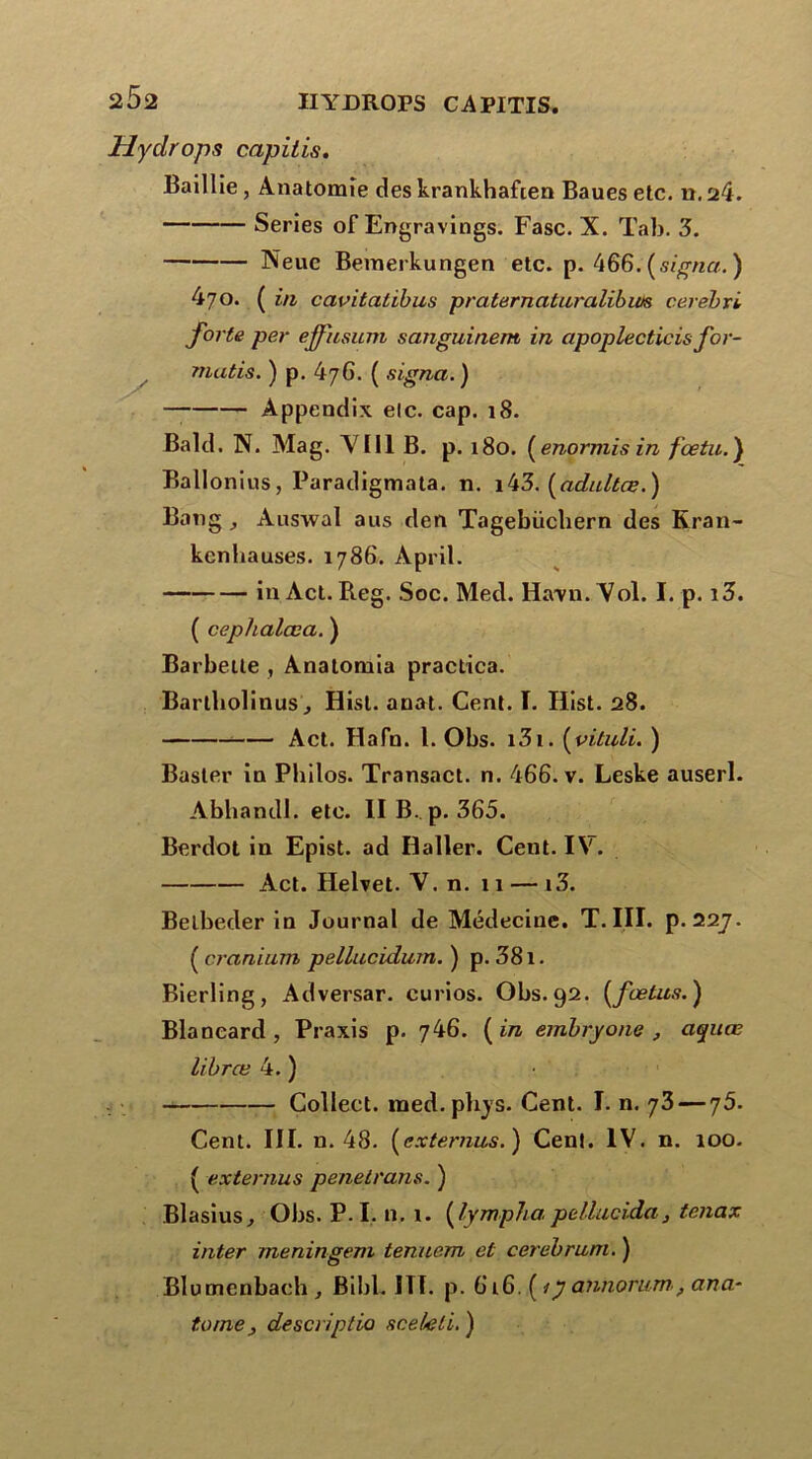 Hydrops capilis. Baillie, Anatomie des krankhafien Baues etc. n. 24. Sériés of Engravings. Fasc. X. Tab. 3. Neuc Bemerkungen etc. p. 466. [signa. ) 470. ( in cavitatibus praternaturalibiM cerebri forte per effiisum sanguinem in apoplecticis for- matis. ) p. 476. ( signa.) Appendix elc. cap. 18. Bald. N. Mag. Y111 B. p. 180. ( enormis in f cetu. ) Ballonius, Paradigmata. n. i43. (adultes.) Bang , Auswal aus den Tagebüchern des Kran- kenbauses. 1786. April. in Act. Reg. Soc. Med. Ha-vn. Yol. I. p. i3. ( cephalœa. ) Barbette , Analomia practica. Barlbolinus j Hist. anat. Cent. ï. Ilist. 28. Act. Hafn. I. Obs. i3i. (vituli. ) Baster in Philos. Transact. n. 466. v. Leske auserl. Abhandl. etc. II B. p. 365. Berdot in Epist. ad Haller. Cent. IY. Act. Helvet. Y. n. 11 — i3. Belbeder in Journal de Médecine. T. III. p. 22j. ( omnium pellucidum. ) p. 381. Bierling, Adversar. curios. Obs. 92. [fœtus.) Blancard , Praxis p. 746. [in embryone , aquœ librœ 4. ) Colleet. med.plijs. Cent. I. n. 73 — 75. Cent. III. n. 48. [externus.) Cenl. IV. n. 100. ( externus penetrans. ) Blasius, Obs. P. I. n. 1. [lymphapellucida3 tenax inter jneningem tenuem et cerebruni. ) Blumcnbach, Bibl. ITI. p. 616. [ijannortim, ana- tome} descriptio scekli. )