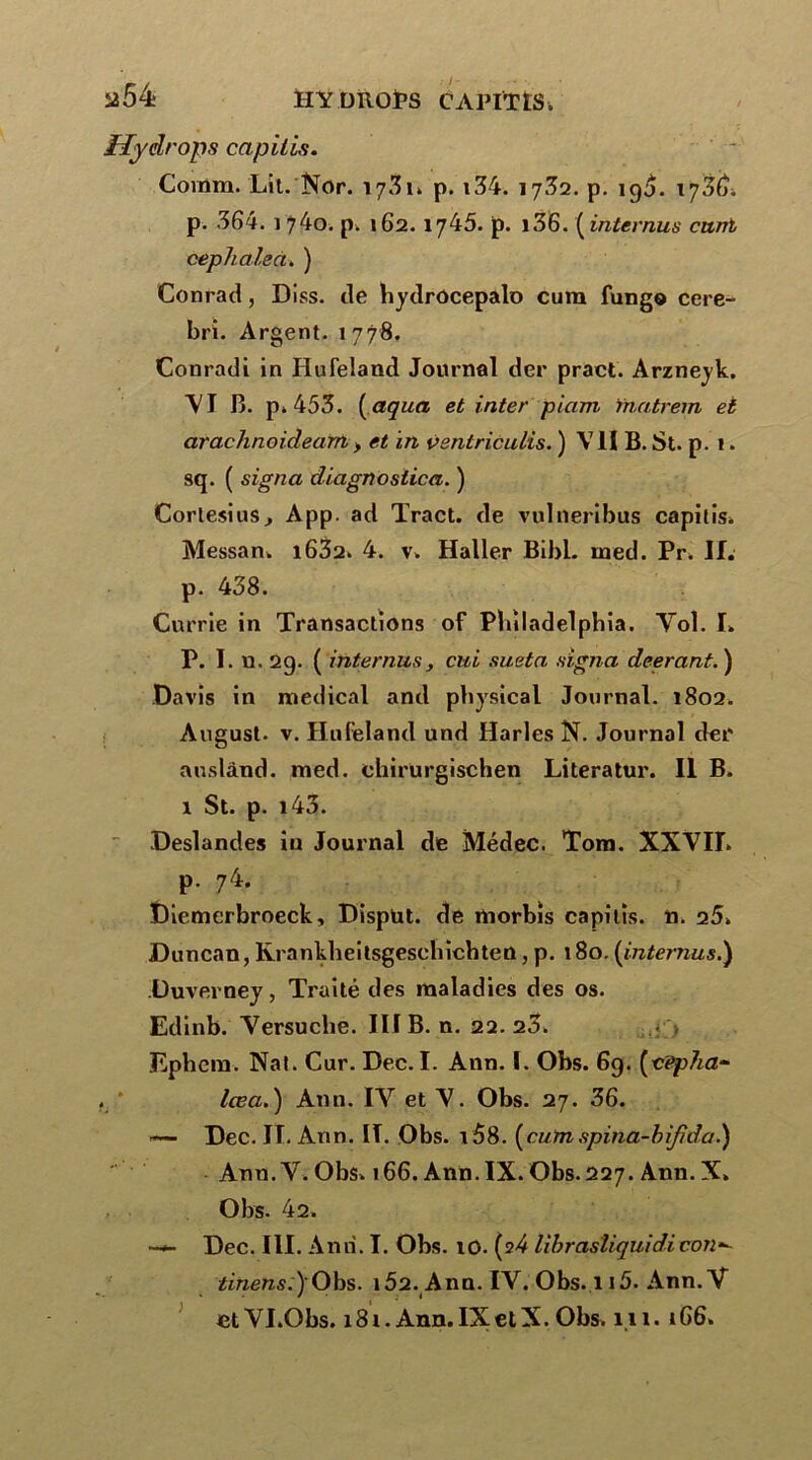 i*54 HY DROPS CAPITtS. Hy drops capitis. Coinm. Lit. Nor. 173p. i34. 17^2. p. 19$. 17,36. p. 364. ] 74o. p. 162. 1745. p. l36. ( internus cixnt ceplialea. ) Conrad, Diss. de hydrôcepalo cura fung® cere- bri. Argent. 1778. Conradi in Hufeland Journal der pract. Arzneyk. \I B. p. 453. ( aqua et inter piam fnatrem et araclinoidearn, et in vsntriculis. ) V11 B. St. p. 1. sq. ( signa diagnostica. ) Cortesius., App. ad Tract, de vulneribus capitis. Messan. i632. 4. v. Haller Bibl. ined. Pr. II. p. 438. Currie in Transactions of Philadelphia. Vol. I. P. I. u, 2g. ( internus , cui sueta signa deerant. ) Davis in medical and physical Journal. 1802. August- v. Hufeland und Harles N. Journal der auslànd. med. ehirurgischen Literatur. Il B. 1 St. p. i43. Deslandes in Journal de Médec. Tom. XXVII. p. 74. Diemerbroeck, Disput. de morbîs capitis. n. 25» Duncan, Krankbeitsgeschicbten, p. 180. {internus.) Duverney, Traité des maladies des os. Edinb. Versuche. III B. n. 22.23. .< > Ephcm. Nat. Cur. Dec. I. Ann. 1. Obs. 69. {-eepha- , lœa. ) Ann. IV et V. Obs. 27. 36. — Dec. II. Ann. IT. Obs. v58. [cutn spina-bijida.) Ann. V. Obs. 166. Ann. IX. Obs.227. Ann.X» Obs. 42. •— Dec. 111. Ann. I. Obs. 10. (?4 librastiquidicon- itmen5.)'Obs. 1Ô2. Ann. IV. Obs. ii5. Ann.V
