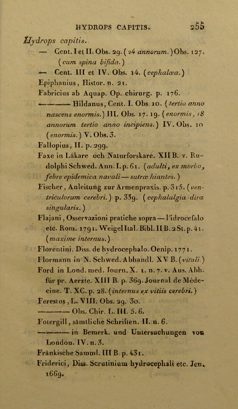 ïlydrops capitis. — Çent. I et II. Obs. 29. ( 24 annorum. )Obs. 127, ( cum spina bifida. ) — Cent. XII et IV. Obs. l4. (ceplialœa.) Epiplianius, Histor. n. 21. Fabricius ab Aquap. Op. chirurg. p. 176. * Hildanus, Cent. I. Obs 10. ( tertio anno nascens enormis.) III. Obs. 17.19. [enormis, i8 annorum tertio anno incipiens. ) IV. Obs. 10 ( enormis. ) V. Obs. 3. Fallopius, II. p. 299. Faxe in Lâkare och Naturforskare. XII B. v. Ru- dolphi Schwed. Ann. I. p. 61. (adulti, ex morbo 9 febre epidemica navali— sutrœ 1liantes. ) Fischer, Anleitung zur Armenpraxis. p. 3i5. ( ven~ triculorum cerebri.) p. 35g. ( cephalalgia dira singularis. ) Flajani, Osservazioni pratiche sopra — Ridrocefalo etc. Rom. 1791; Wëigelltal. BibI.IIB.2St.p.4i. (maxime inter nus.) Florentini. Diss. de hydrocephalo. Oenip. 1771. Flormann in N. Schwed. Abhandl. XV B. (vituli.) Ford in Lond. med. îourn.X. 1. n. 7. v. Ans. Ahh. für pr. Aerzte- XIII B. p. 36g. Journal de Méde- cine. T. XC. p. 28. ( internus ex vitiis cerebri. ) Fereslus , L. VIII. Obs. 29. 3o. Obs. Cbir. L. III. 5. 6. Folergill, sâmlliche Schriîten. II. n. 6. in Bemerk. und Uutersuchungen to» London, IV. n. 3. Frânkische $amml. III B p. 43i. Friderici, Diss. Scrutinium hydrocephali etc. Jen*