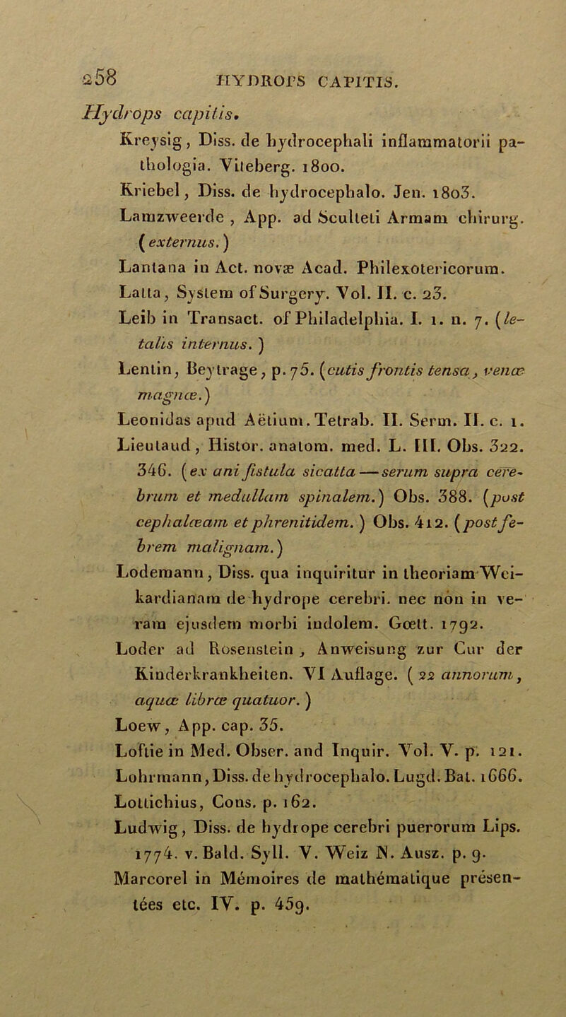 a 56 Hy drops capitis* Kreysig, Diss. de bydrocephali inflammatorii pa- thologia. Yiieberg. 1800. Rriebel, Diss. de hydrocephalo. Jen. i8o3. Lamzweerde , App. ad Sculteti Armani cbirurg. ( ex termes. ) Lantana in Act. novæ Acad. Philexotericorum. Latia, System ofSurgery. Vol. II. c. 23. Leib in Transact. of Philadelphia. I. 1. n. 7. (le- talcs internus. ) Lentin, Beytrage, p. 70. [cutis f,ronds tensa, venœ magnas. ) Leonidas apud Aëlium. Tetrab. II. Serm. II. c. i. Lieulaud, Iiistor. analom. med. L. III. Obs. 322. 346. ( ex a ni fcstula sicatta—sérum supra cere- brum et medullam spinalem.) Obs. 388. (pust cephalæam etphrenitidem. ) Obs. 412. (postfe- brem malig nam. ) Loderaann, Diss. qua inquiritur in Lbeoriam Wei- kardianam de hydrope cerebri. nec non in ve- rarà ejusdern morbi iudolem. Gœlt. 1792. Loder ad Rosenstein , Anweisung zur Cur der Riuderkrankheiten. VI Auflage. (22 annorum, aquœ librœ quatuor. ) Loew, App. cap. 35. Loftie in Med. Obser. and Inquir. Vol. V. p. 121. Lohrmann,Diss.de bydrocepbalo. Lugd. Bat. 1666. Lotlichius, Cons. p. 162. Ludwig, Diss. de hydrope cerebri puerorum Lips. 1774. v. Bald. Syll. V. Weiz ]N. Ausz. p. g. Marcorel in Mémoires de mathématique présen- tées etc. IV. p. 459.