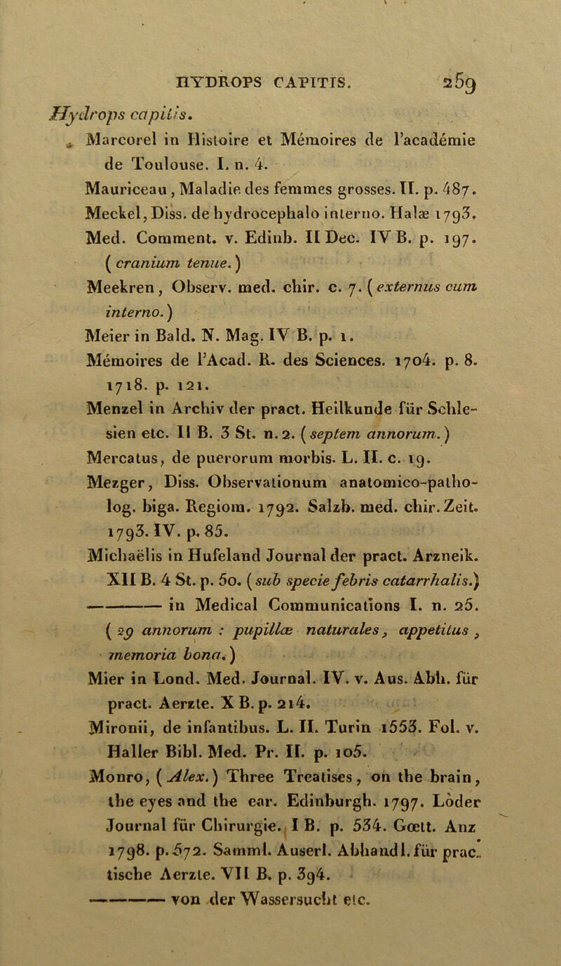 JEIydrops capiiis. . Marcorel in Histoire et Mémoires de l’académie de Toulouse. I. n. 4. Mauriceau , Maladie des femmes grosses. II. p. 487. Meckel, Diss. de hydrocephalo inlerno. Halæ 1793. Med. Comment, v. Edinb. II Dec. IY B. p. 197. ( cranium tenue. ) Meekren, Observ. med. chir. c. 7. (extermes cum interno. ) Meier in Bald. N. Mag. IV B. p. 1. Mémoires de l’Acad. B. des Sciences. 1704. p. 8. 1718. p. 121. Menzel in Archiv der pract. Heilkunde fur Schle- sien etc. Il B. 3 St. n.2. (septem annorum.) Mercatus, de puerorum morbis. L. II. c. 19. Mezger, Diss. Observationum anatomico-palho- log. biga. Pvegiora. 1792. Salzb. med. chir.Zeit. 1793. IV. p, 85. Michaëlis inHufeland Journal der pract. Arzneik. XII B. 4 St. p. 5o. ( sub specie febris catarrhalis.) iu Medical Communications I. n. 9.5. ( 29 annorum ; pupillæ naturales, appetitus } memoria Lona. ) Mier in Lond. Med. Journal. IV. v. Aus. Abh. fur pract. Aerzte. X B. p. 214. Mironii, de infantibus. L. II. Turin i553. Fol. v. Haller Bibl. Med. Pr. Iï. p. io5. Monro, (Alex.) Three Treatises, on the brain, ibe eyes and tbe ear. Edinburgb. 1797. Lôder Journal fur Chirurgie. I B. p. 534. Gœtt. Anz 1798. p.é>72. Samml. Àuserl. Abhandl.für prac.. tische Aerzte. VII B. p. 3g4. von der Wassersucht etc.