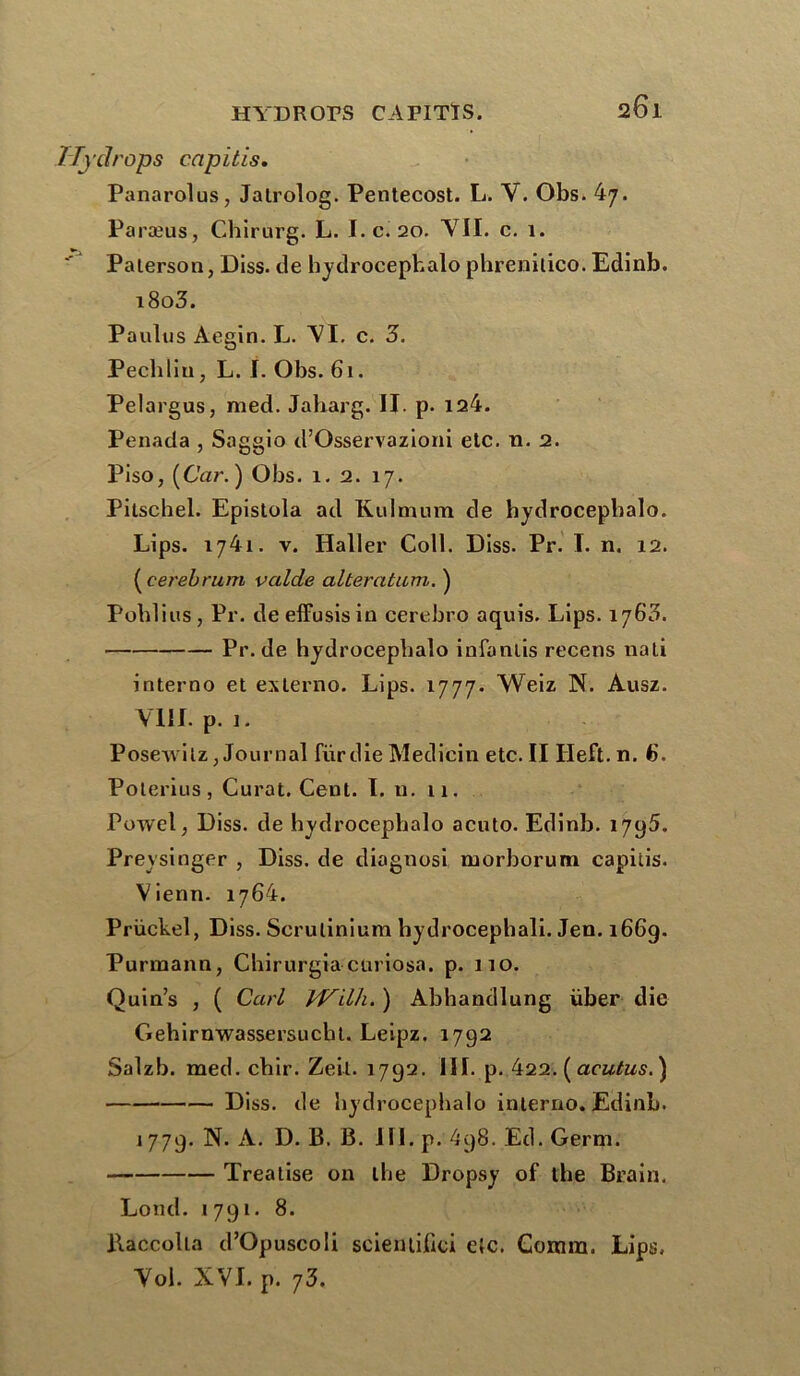 1Tydrops capitis. Panarolus, Jalrolog. Pentecost. L. Y. Obs. 47. Paræus, Chirurg. L. I. c. 20. YII. c. 1. ■' Paterson, Diss. de hydrocepbalo phrenilico. Edinb. i8o3. Paulus Aegin. L. YI. c. 3. Pechliu, L. I. Obs. 61. Pelargus, med. Jaharg. II. p. 124. Penada , Saggio d’Osservazioni etc. n. 2. Piso, (Car. ) Obs. 1. 2. 17. Pitschel. Epistola ad Kulmum de hydrocepbalo. Lips. 1741. y. Haller Coll. Diss. Pr. I. n. 12. (cerebrum valde alteratum. ) Publies, Pr. deeffusisin cerebro aquis. Lips. 1760. Pr. de hydrocepbalo infanlis recens nati interno et externo. Lips. 1777. Weiz N. Ausz. VIII. p. 1. Posewilz, Journal fur die Medicin etc. II Ileft.n. 6. Poterius, Curât, Cent. Lu. 11. Powel, Diss. de hydrocephalo acuto. Edinb. 1795. Preysinger , Diss. de diagnosi morborum capiiis. Vienn. 1764. Prückel, Diss. Scruliniura hydrocephali. Jen. 1669. Purmann, Chirurgiacuriosa. p. 110. Quin’s , ( Cari IVilh. ) Abhandlung über die Gehirnwassersucht. Leipz. 1792 Salzb. med. cbir. Zeil. 1792. III. p. 422. ( acutus. ) Diss. de hydrocepbalo interno. Edinb. 1779. N. A. D. B. B. III. p. 4q8. Ed. Germ. Treaiise on the Dropsy of the Brain. Lond. 1791. 8. Baccolla d’Opuscoli scientilici etc. Gomra. Lips. Yol. XVI. p. 73.