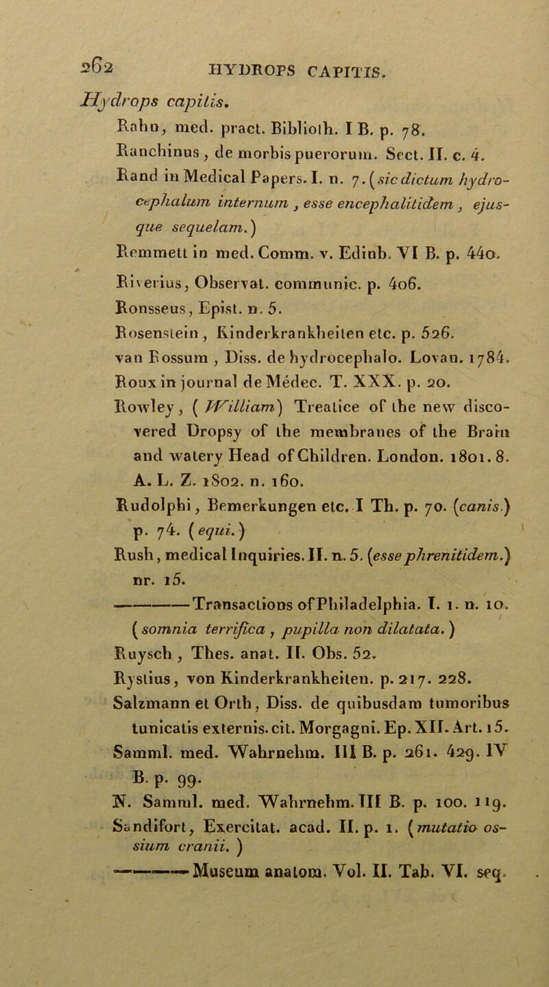 Hydrops capilis. Raha, met!, pract. Bibliolh. I B. p. 78. Ranchinus , de morbis puerorum. Sect. II. c. 4. Rand in Medical Papers. I. n. 7.(sicdictum hydro- cephalum internum } esse encephalitidem , ejus- que sequelam. ) Remmett in med. Comm. v. Edinb. VI B. p. 44o. Rherius, Observât, communie, p. 4o6. Ronsseus, Epist. ». 5. Rosenstein , Kinderkrankheilen etc. p. 526. van Bossum , Diss. de hydrocephalo. Lovan. 1784. Roux in journal de Médec. T. XXX. p. 20. Rowley, ( M^illiam) Trealiee of tbe new disco- vered Dropsy of tbe membranes of tbe Br a in and walery Head ofGhildren. London. 1801.8. A. L. Z. 1S02. n. 160. Rudolpbi, Bemerkungen etc. I Th. p. 70. (canis) p. 74. ( equi. ) Rush, medical Inquiries. II. n. 5. (essephrenitidem.) nr. i5. Transactions of Philadelphia. I. 1. n. 10. ( somnia terrijica , pupilla non dilatata. ) Ruysch , Thés. anal. II. Obs. 52. Ryslius, von Kinderkrankheilen. p. 217. 228. Salzmann et Orlh, Diss. de quibusdam tumoribus tunicalis externis. cit. Morgagni. Ep. XII. Art. 15. Samml. med. Wahrnehm. III B. p. 261. 429. IV B. p. 99. !N. Samml. med. Wahrnehm. TII B. p. 100. 11 g. Sandifort, Exercitat. acad. II. p. 1. (mutatio os- sium cranii. )