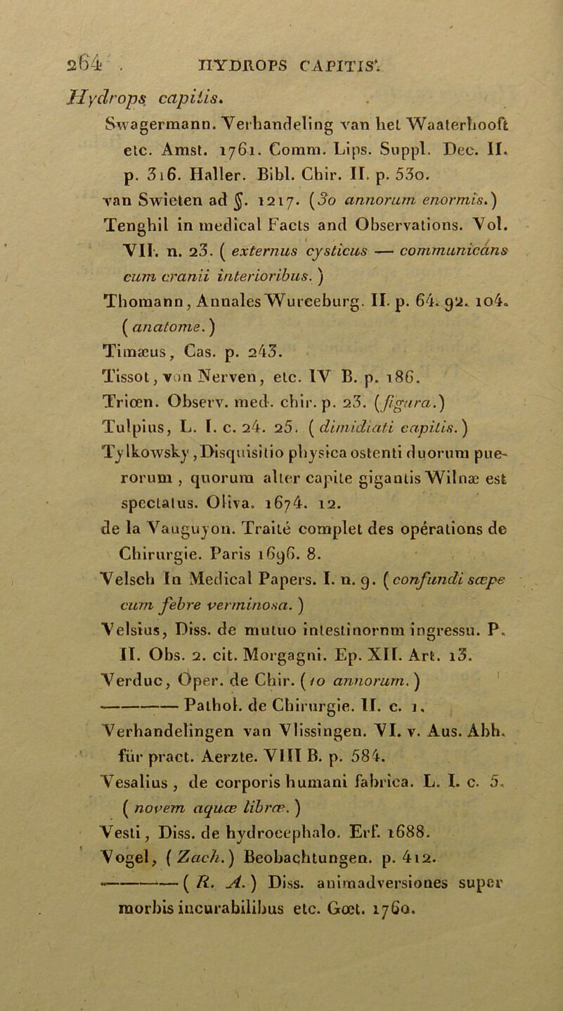 Jlydrops. capiiis. Swagermann. Verhandeling van liel Waaterhooffc etc. Amst. 1761. Coram. Lips. Suppl. Dec. II. p. 316. Haller. Bibl. Chir. II. p. 53o. van Swieten ad §. 1217. (J?o annorum enormis.) Tenghil in medical Facls and Observations. Vol. VII. n. 23. ( externus cysticus — communicâns cuttl cranii iriterioribus. ) Thomann, Annales Wurceburg. II. p. 64. 92. io4. ( anatome. ) Timæus, Cas. p. 243. Tissot, von Nerven, etc. IV B. p. 186. Triœn. Observ. med. chir. p. 23. (figura.} Tulpius, L. I. c. 24. 25. (dimidiati capiiis.) Tylkowsky ,Disquisitio physicaostenti duorum pue- roi'um , quorum aller capile gigantis Wilnæ est spécial us. Oliva. 1674. 12. de la Vauguyon. Traité complet des opérations de Chirurgie. Paris 1696. 8. Velsch In Medical Papers. I. n. g. (confundi sœpe ctirn febre venninosa. ) Velsius, Diss. de mutuo inleslinornm ingressu. P. II. Obs. 2. cit. Morgagni. Ep. XII. Art. i3. Verduc, Oper. de Chir. (/o annorum. ) — Pathol, de Chirurgie. II. c. 1, Verhandelingen van Vlissîngen. VI. v. Aus. Abh. fur pract. Aerzte. VIII B. p. 584. Vesalius, de corporis humani fabrica. L. I. c. 5. ( novem aquœ libræ. ) Vesli, Diss. de hydroee pliai o. Erl’. 1688. Vogel, ( Zach.) Beobaqhtungen. p. 412. (R. A.) Diss. animadversiones super raorbis incurabilibus etc. Gœt. 176a.