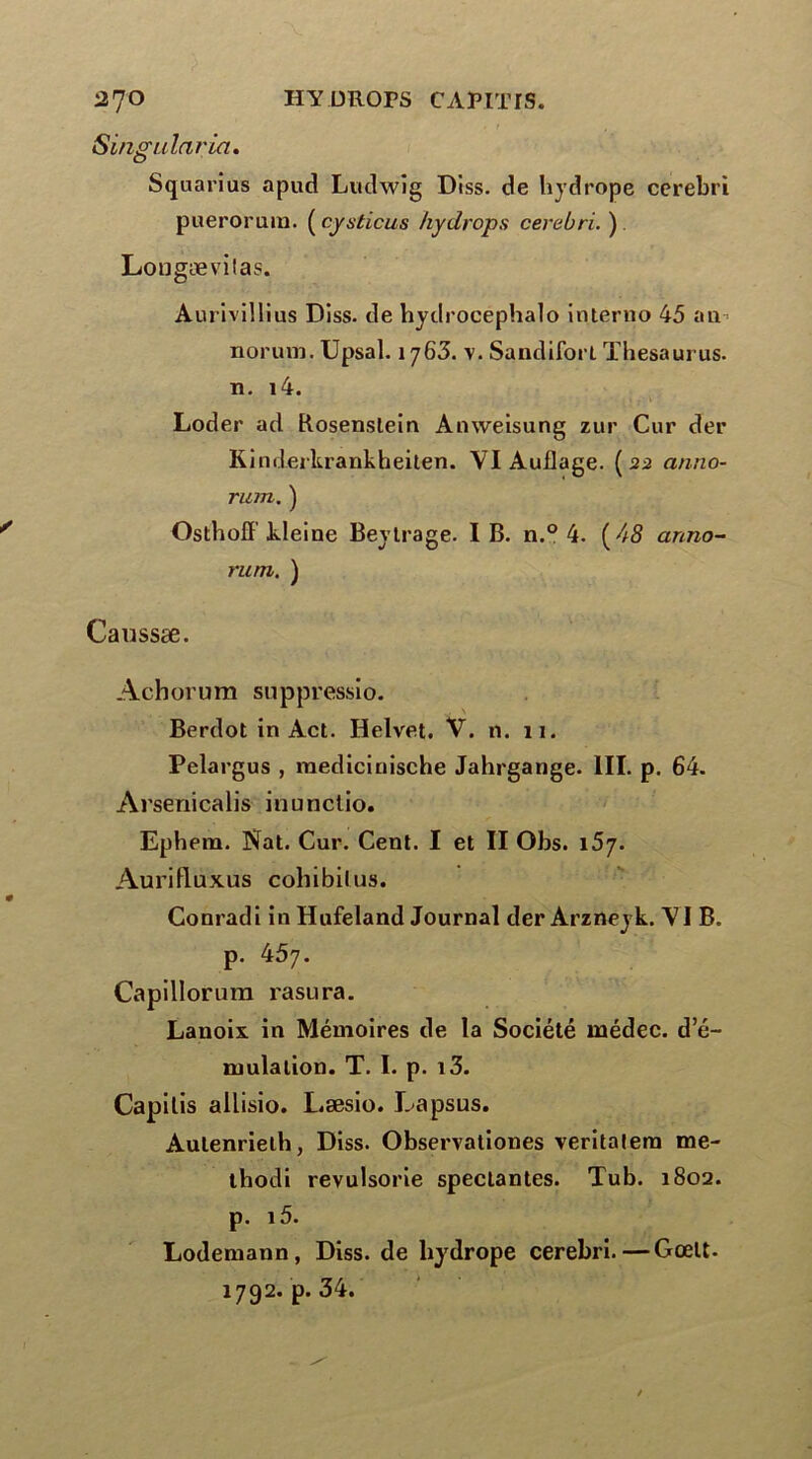 Singularia. Squarius apud Ludwig Diss. de hydrope cerebri puerorum. ( cysticus hydropa cerebri. ) Lougævilas. Aurivillius Diss. de hydrocephalo interno 45 an norum. Upsal. 1763. -v. Sandifort Thésaurus, n. i4. Loder ad Rosenslein Anweisung zur Cur der Kinderkrankheiten. VI Auflage. (22 anno- rum. ) Osthoff kleine Beylrage. IB. n.° 4. [A8 anno- rum. ) Caussæ. Achorum suppressio. Berdot in Act. Helvet. V. n. 11. Pelargus , raedicinische Jahrgange. III. p. 64. Arsenicalis inunctio. Ephem. Nat. Cur. Cent. I et II Obs. 157. Aurifluxus cohibilus. Conradi in Hufeland Journal der Arzneyk. VI B. p. 457. Capillorum rasura. Lanoix. in Mémoires de la Société médec. d e- mulation. T. I. p. i3. Capilis allisio. L.æsio. Lapsus. Aulenrielh, Diss. Observationes veritatem me- thodi revulsorie spectantes. Tub. 1802. p. i5. Lodemann, Diss. de liydrope cerebri.—Gœlt- 1792. p. 34.