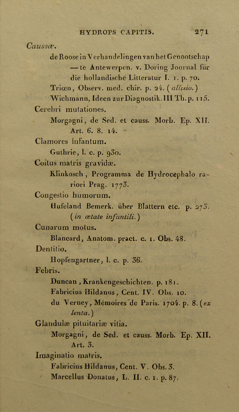 Caussce. de Roose in Yerhandelingen van h et Genootschap — te Antewerpen. v. Doring Journal fur die hollandische Lilleratur I. 1. p. 70. Triœn, Observ. med. chir. p. 24. (ato.) Wichmann, Ideen zurDiagnostik.IIl Th. p. 115. Cerebri mutationes. Morgagni, de Sed. et causs. Morb. Ep. Xlf. Art. 6. 8. i4. Clamores infanlum. Gutbrie, 1. c. p. 9^0. Coitus malris gravidæ. Rlinkosch , Programma de Hydrocepbalo ra- riori Prag. 1 r]j3. Congestio huœorum. flufeland Bemerk. über Blattern etc. p. 270. ( in œtate infantili. ) Cunarum molus. Blancard, Anatom. pract. c. i. Obs. 48. Dentitio. Idopfengartner, 1. c. p. 36. Febris. Duncan , Krankengescbicbten. p. 181. Fabricius Hildanus, Cent. IV. Obs. 10. du Yerney, Mémoires de Paris. 1704. p. 8. (ex lenta. ) Glandulæ piluitariæ vitia. Morgagni, de Sed. et causs. Morb. Ep. XII. Art. 3. Iraaginalio malris. Fabricius Hildanus, Cent. Y. Obs. 3. ' Marcellus Donatus, L. II. c. 1. p. 87.