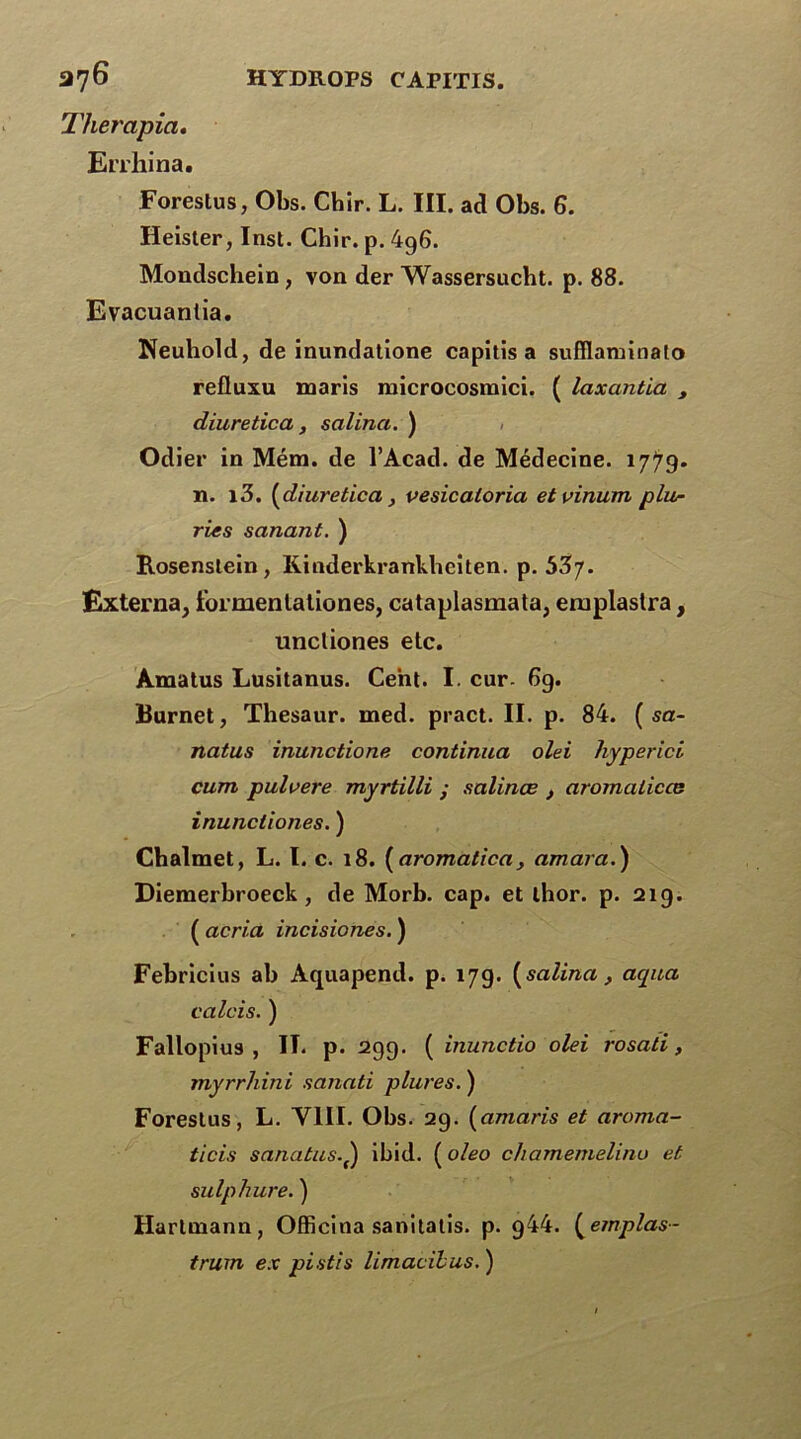 Thercipia, Errhina. Forestus, Obs. Chir. L. III. ad Obs. 6. Heister, Inst. Chir. p. 4g6. Mondschein, von der Wassersucht. p. 88. Evacuantia. Neuhold, de inundatione capïtïs a sufllaminalo refluxu maris microcosmici. ( laxantia , diuretica, satina. ) Odier in Mém. de l’Acad. de Médecine. 1779- n. i3. (diuretica, uesicatoria etvinum plu- ries sanant. ) Rosenslein, Kinderkrankbeiten. p. 537. Externa, formentationes, cataplasmata, emplastra, uncliones etc. Amatus Lusitanus. Cent. I. cur- 6g. Burnet, Thesaur. med. pract. II. p. 84. ( sa- natus inunctione continua olei liyperici cum pulvere myrtilli • salinœ , aromaticce inunctiones. ) Cbalmet, L. I. c. 18. ( aromalica, amara.) Diemerbroeck, de Morb. cap. et thor. p. 21g. ( acria incisiones. ) Febricius ab Aquapend. p. 17g. (satina, aqua c a Ici s. ) Fallopius , IT. p. 2gg. ( inunctio olei rosati, myrrhini sanati plures. ) Forestus, L. VIII. Obs. 2g. (amans et aroma- ticis sanatus. ) ibid. ( oleo chamemelinu et sulpliure. ) Hartmann, Officina sanitatis. p. g44. (emplas- trum ex pistis timacilus.)