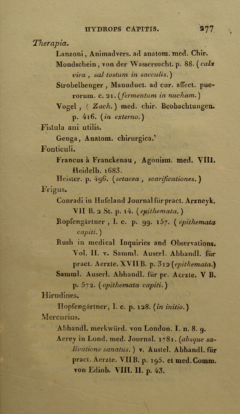 Therapia. Lanzoni, Atiimadvers. ad anatom. med. Chir. Mondschein, von der Wassersucht. p. 88. ( calx vira , val tostum in sacculis. ) Strobelbenger , Manuduct. ad cur. affect. pue- rorura. c. 21. (fermentam in nucham. ) Yogel , ( Zach. ) med. chir. Beobachtungen. p. 416. (in externo.) Fislula ani utilis. Genga, Anatom. chirurgica.1 Fonticuli. Francus à Franckenau, Agonism. med. YIII. Heidelb. i683. Heister. p. 496. (setacea, scarificationes. ) Frigus. Conradi in Hufeland Journal fur pract. Arznevk. YII B. 2 St. p. i4. ( epithemata. ) Ropfengârlner , 1. c. p. 99. i5y. ( epitliemata capili. ) Rush in medical Iuquiries and Observations. Yol. II. v. Samral. Auserl. Abhandl. für pract. Aerzte. XYIIB. p. 3i2 (epithemata.) Samml. Auserl. Abhandl. für pr. Aerzte. Y B. p. 572. (opithemala capiti.) Hirudines. Hopfengârtner, 1. c. p. 128. (in initio.) Mercurius. Abhandl. merkwürd. von London. I. n. 8. 9. Aerey in Lond. med. Journal. 1781. (absque sa- livalione sanalus.) v. Austel. Abhandl. fur pract. Aerzte. YII B. p. 195. et med.Comm.