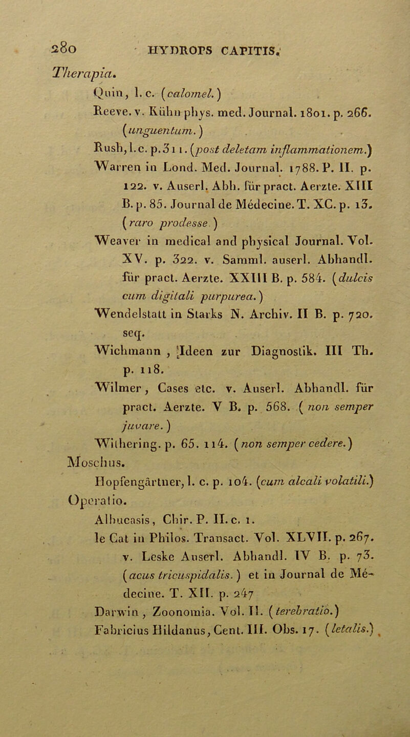 Therapia. Quin, 1. c. ( calomel. ) Reeve. v. Iiühn phys. metl. Journal. 1801. p. 266. (unguentum.) Rusli, 1. c. p. 31 1. (post deletam inflammationem.) Warren in Lond. Med. Journal. 1788. P. II. p. 122. v. Auserl. Abh. (urpract. Aerzte. XIII B. p. 85. Journal de Médecine. T. XC. p. i3. ( raro prodesse.) Weaver in medical and pbysical Journal. Yol. XV. p. 322. v. Samml. auserl. Abhandl. für pract. Aerzte. XXIII B. p. 584. (dulcis cum digitali purpurea. ) Wendelstait in Slarks N. Archiv. II B. p. 720. se(j. Wiclnnann , [Ideen zur Diagnoslik. III Th. p. 118. Wilmer, Cases etc. v. Auserl. Abhandl. für pract. Aerzte. V B. p. 568. ( non semper juvare. ) Wilhering.p. 65. n4. ( non semper cedered) Moschus. Ilopfengàrtner, 1. c. p. io4. (cum alcali volatili.) Opérât io. Albucasis, Chir. P. II. c. 1. le Cat in Philos. Transact. Yol. XLYII. p. 267. v. Leske Auserl. Abhandl. IV B. p. 73. (acus tricuspidalis. ) et in Journal de Mé- decine. T. XII. p. 247 Darwin, Zoonoinia.Yol.il. (terebratio.) Fabricius Ilildanus, Cent. III. Obs. 17. (letalis.) t