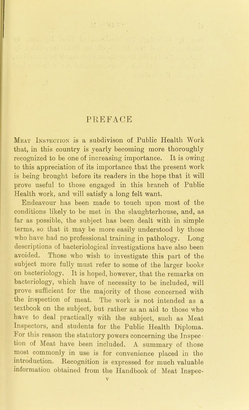 PREFACE Meat Inspection is a subdivison of Public Health Work that, in this country is yearly becoming more thoroughly recognized to be one of increasing importance. It is owing to this appreciation of its importance that the present work is being brought before its readers in the hope that it will prove useful to those engaged in this branch of Public Health work, and will satisfy a long felt want. Endeavour has been made to touch upon most of the conditions likely to be met in the slaughterhouse, and, as far as possible, the subject has been dealt with in simple terms, so that it may be more easily understood by those who have had no professional training in pathology. Long descriptions of bacteriological investigations have also been avoided. Those who wish to investigate this part of the subject more fully must refer to some of the larger books on bacteriology. It is hoped, however, that the remarks on bacteriology, which have of necessity to be included, will prove sufficient for the majority of those concerned with the inspection of meat. The work is not intended as a textbook on the subject, but rather as an aid to those who have to deal practically with the subject, such as Meat Inspectors, and students for the Public Health Diploma. For this reason the statutory powers concerning the Inspec- tion of Meat have been included. A summary of those most commonly in use is for convenience placed in the introduction. Recognition is expressed for much valuable information obtained from the Handbook of Meat Inspec-