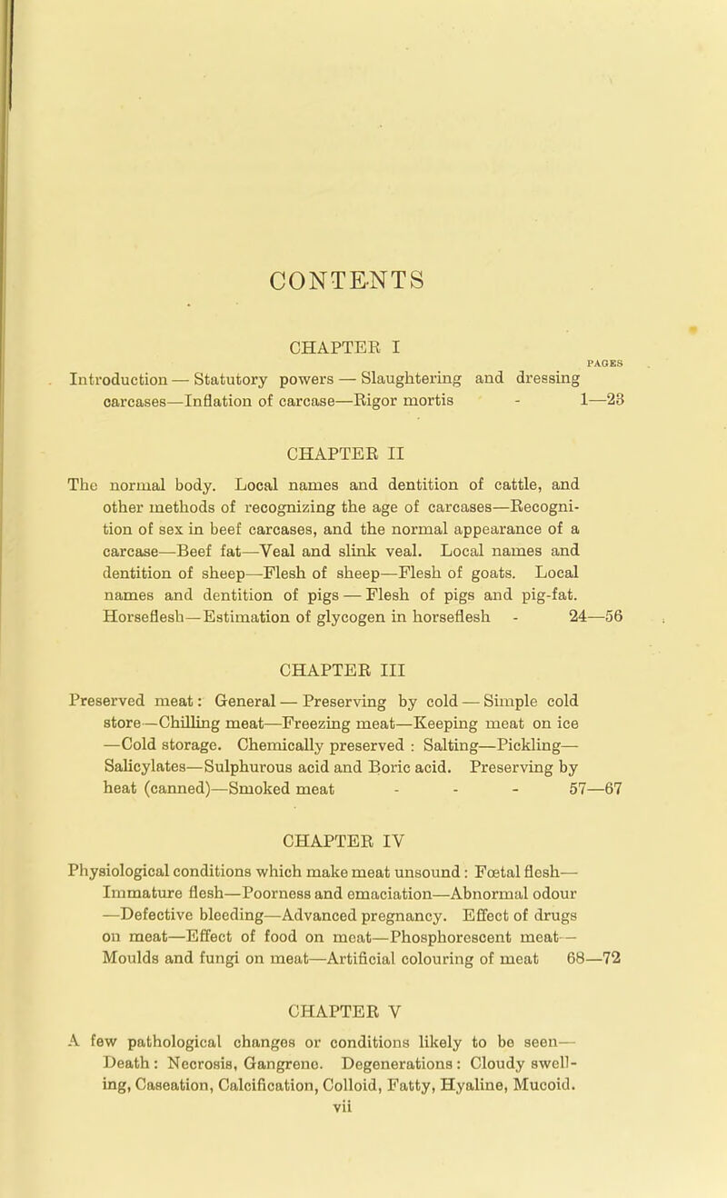 CONTENTS CHAPTEE I PAGES Introduction — Statutory powers — Slaughtering and dressing carcases—Inflation of carcase—Rigor mortis - 1—23 CHAPTER II The normal body. Local names and dentition of cattle, and other methods of recognizing the age of carcases—Recogni- tion of sex in beef carcases, and the normal appearance of a carcase—Beef fat—Veal and slink veal. Local names and dentition of sheep—Flesh of sheep—Flesh of goats. Local names and dentition of pigs — Flesh of pigs and pig-fat. Horseflesh—Estimation of glycogen in horseflesh - 24—56 CHAPTER III Preserved meat: General — Preserving by cold — Simple cold store—Chilling meat—Freezing meat—Keeping meat on ice —Cold storage. Chemically preserved : Salting—Pickling— Salicylates—Sulphurous acid and Boric acid. Preserving by heat (canned)—Smoked meat - - - 57—67 CHAPTER IV Physiological conditions which make meat unsound: Foetal flesh— Immatiure flesh—Poorness and emaciation—Abnormal odour —Defective bleeding—Advanced pregnancy. Effect of drugs on meat—Effect of food on meat—Phosphorescent meat— Moulds and fungi on meat—Artificial colouring of meat 68—72 CHAPTER V A few pathological changes or conditions likely to be seen— Death: Necrosis, Gangrene. Degenerations: Cloudy swell- ing, Caseation, Calcification, Colloid, Fatty, Hyaline, Mucoid.