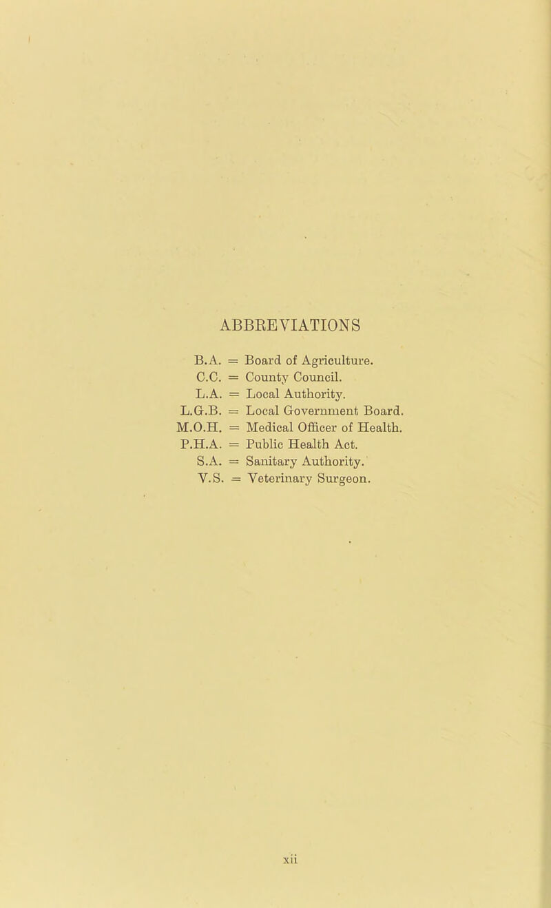 ABBEEVIATIONS B.A. = Board of Agriculture. 0.0. = County Council. L.A. = Local Authority. L.G.B. = Local Government Board. M.O.H. = Medical Officer of Health. P.H.A. = Public Health Act. S.A. = Sanitary Authority. V.S. = Veterinary Surgeon.