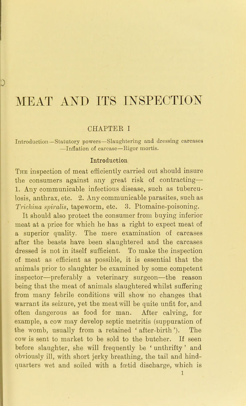 MEAT AND ITS INSPECTION CHAPTEE I Introduction—Statutory powers—Slaughtering and dressing carcases —Inflation of carcase—Rigor mortis. Introduction The inspection of meat efficiently carried out should insure the consumers against any great risk of contracting— 1. Any communicable infectious disease, such as tubercu- losis, anthrax, etc. 2. Any communicable parasites, such as Triclmia spiralis, tapeworm, etc. 3. Ptomaine-poisoning. It should also protect the consumer from buying inferior meat at a price for which he has a right to expect meat of a superior quality. The mere examination of carcases after the beasts have been slaughtered and the carcases dressed is not in itself sufficient. To make the inspection of meat as efficient as possible, it is essential that the animals prior to slaughter be examined by some competent inspector—preferably a veterinary surgeon—the reason being that the meat of animals slaughtered whilst suffering from many febrile conditions will show no changes that warrant its seizure, yet the meat will be quite unfit for, and often dangerous as food for man. After calving, for example, a cow may develop septic metritis (suppuration of the womb, usually from a retained ' after-birth'). The cow is sent to market to be sold to the butcher. If seen before slaughter, she will frequently be ' unthrifty ' and obviously ill, with short jerky breathing, the tail and hind- quarters wet and soiled with a foetid discharge, which is