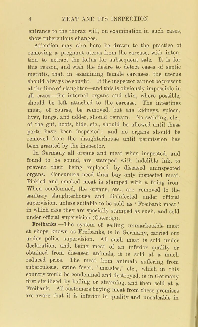 entrance to the thorax will, on examination in such cases, show tuberculous changes. Attention may also here be drawn to the practice of removing a pregnant uterus from the carcase, with inten- tion to extract the foetus for subsequent sale. It is for this reason, and with the desire to detect cases of septic metritis, that, in examining female carcases, the uterus should always be sought. If the inspector cannot be present at the time of slaughter—and this is obviously impossible in all cases—the internal organs and skin, where possible, should be left attached to the carcase. The intestines must, of course, be removed, but the kidneys, spleen, liver, lungs, and udder, should remain. No scalding, etc., of the gut, hoofs, hide, etc., should be allowed until these parts have been inspected; and no organs should be removed from the slaughterhouse until permission has been granted by the inspector. In Germany all organs and meat when inspected, and found to be sound, are stamped with indelible ink, to prevent their being replaced by diseased uninspected organs. Consumers need thus buy only inspected meat. Pickled and smoked meat is stamped with a firing iron. When condemned, the organs, etc., are removed to the sanitary slaughterhouse and disinfected under official supervision, unless suitable to be sold as ' Freibank meat,' in which case they are specially stamped as such, and sold under official supervision (Ostertag). Freibanks.—The system of selling unmarketable meat at shops known as Freibanks, is in Germany, carried out under police supervision. All such meat is sold under declaration, and, being meat of an inferior quality or obtained from diseased animals, it is sold at a much reduced price. The meat from animals suffering from tuberculosis, swine fever, 'measles,' etc., which in this country would be condemned and destroyed, is in Germany first sterilized by boiling or steaming, and then sold at a Freibank. All customers buying meat from these premises are aware that it is inferior in quality and unsaleable in