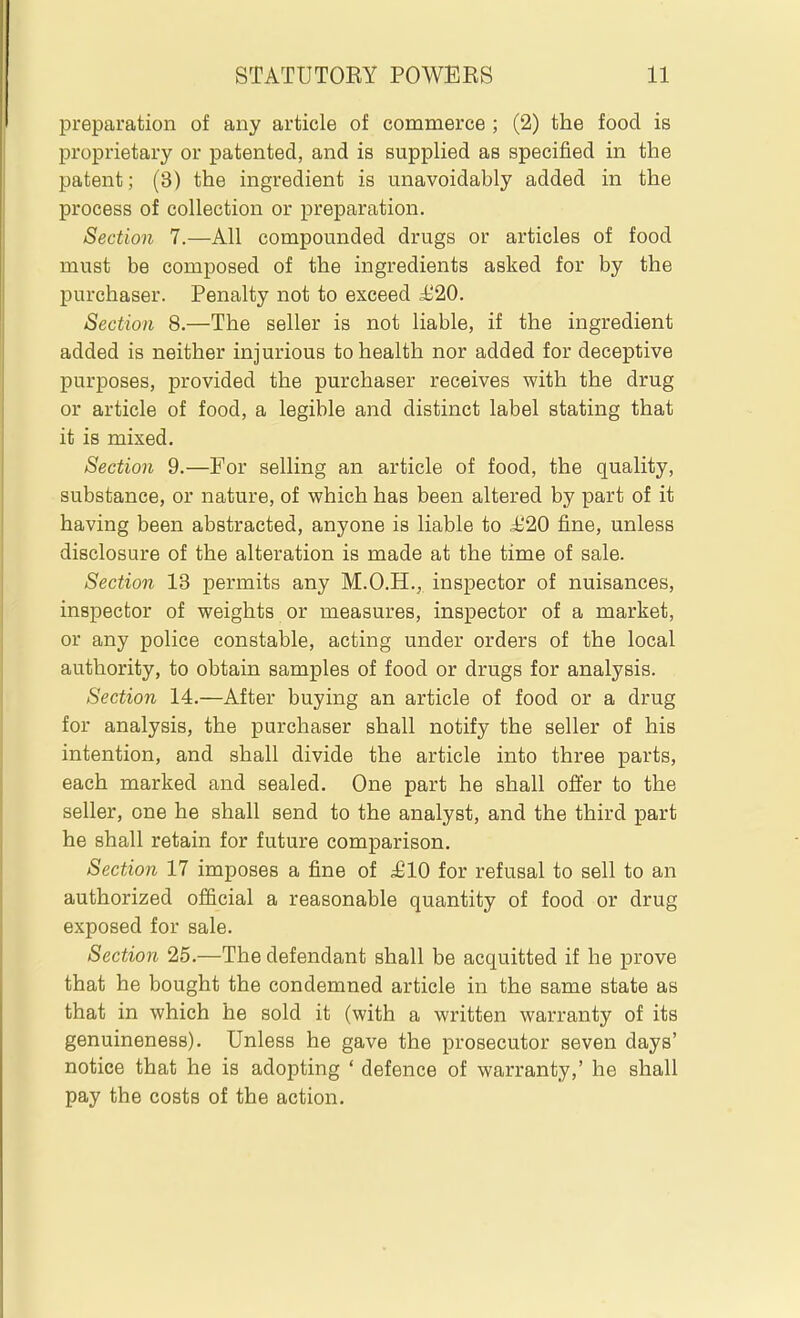 preparation of any article of commerce ; (2) the food is proprietary or patented, and is supplied as specified in the patent; (3) the ingredient is unavoidably added in the process of collection or preparation. Section 7.—All compounded drugs or articles of food must be composed of the ingredients asked for by the purchaser. Penalty not to exceed M20. Section 8.—The seller is not liable, if the ingredient added is neither injurious to health nor added for deceptive purposes, provided the purchaser receives with the drug or article of food, a legible and distinct label stating that it is mixed. Section 9.—For selling an article of food, the quality, substance, or nature, of which has been altered by part of it having been abstracted, anyone is liable to ii20 fine, unless disclosure of the alteration is made at the time of sale. Section 13 permits any M.O.H., inspector of nuisances, inspector of weights or measures, inspector of a market, or any police constable, acting under orders of the local authority, to obtain samples of food or drugs for analysis. Section 14.—After buying an article of food or a drug for analysis, the purchaser shall notify the seller of his intention, and shall divide the article into three parts, each marked and sealed. One part he shall offer to the seller, one he shall send to the analyst, and the third part he shall retain for future comparison. Section 17 imposes a fine of £10 for refusal to sell to an authorized official a reasonable quantity of food or drug exposed for sale. Section 25.—The defendant shall be acquitted if he prove that he bought the condemned article in the same state as that in which he sold it (with a written warranty of its genuineness). Unless he gave the prosecutor seven days' notice that he is adopting ' defence of warranty,' he shall pay the costs of the action.