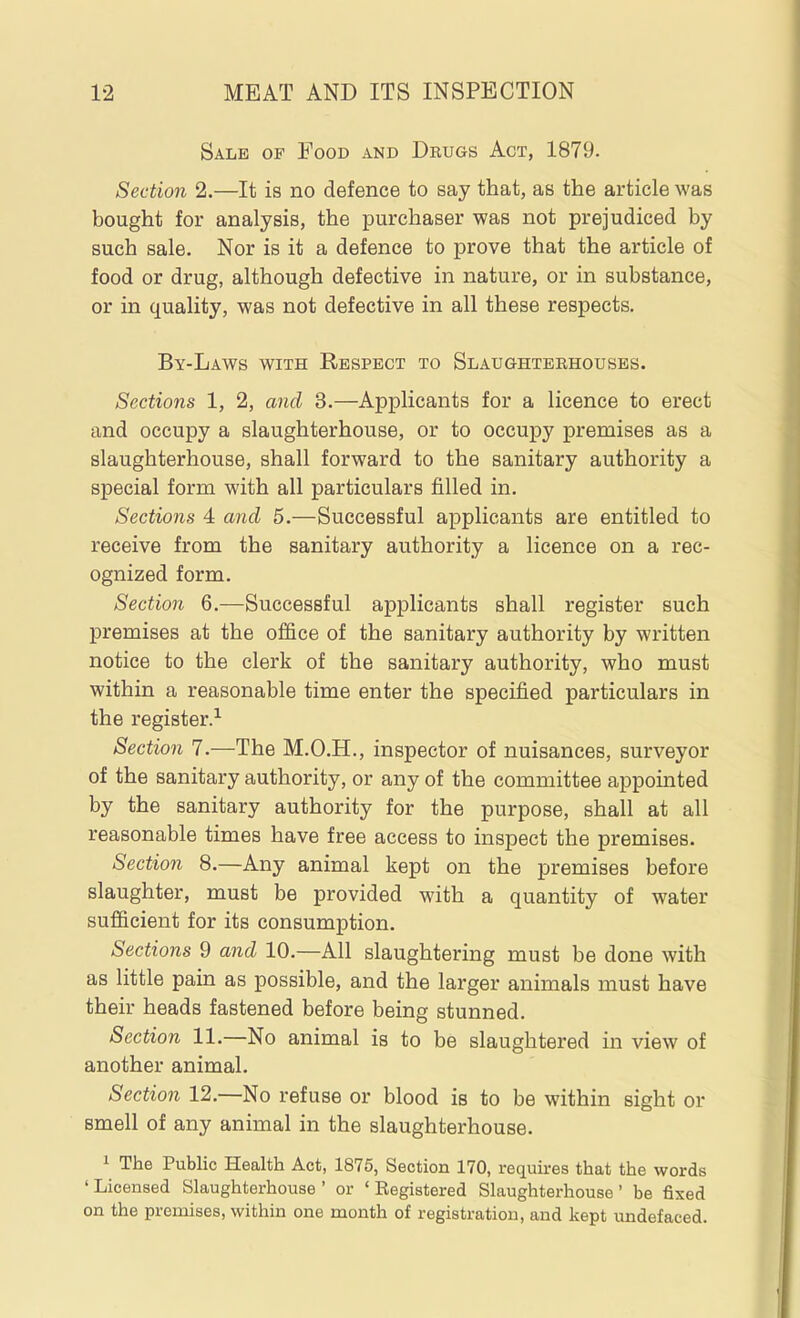 Sale of Food and Drugs Act, 1879. Section 2.—It is no defence to say that, as the article was bought for analysis, the purchaser was not prejudiced by such sale. Nor is it a defence to prove that the article of food or drug, although defective in nature, or in substance, or in quality, was not defective in all these respects. By-Laws with Respect to Slaughterhouses. Sections 1, 2, and 3.—Applicants for a licence to erect and occupy a slaughterhouse, or to occupy premises as a slaughterhouse, shall forward to the sanitary authority a special form with all particulars filled in. Sections 4 and 5.—Successful applicants are entitled to receive from the sanitary authority a licence on a rec- ognized form. Section 6.—Successful applicants shall register such premises at the office of the sanitary authority by written notice to the clerk of the sanitary authority, who must within a reasonable time enter the specified particulars in the register. Section 7.—The M.O.H., inspector of nuisances, surveyor of the sanitary authority, or any of the committee appointed by the sanitary authority for the purpose, shall at all reasonable times have free access to inspect the premises. Section 8.—Any animal kept on the premises before slaughter, must be provided with a quantity of water sufficient for its consumption. Sections 9 and 10.—All slaughtering must be done with as little pain as possible, and the larger animals must have their heads fastened before being stunned. Section 11.—No animal is to be slaughtered in view of another animal. Section 12.—No refuse or blood is to be within sight or smell of any animal in the slaughterhouse. 1 The Public Health Act, 1875, Section 170, requires that the words ' Licensed Slaughterhouse ' or ' Registered Slaughterhouse ' be fixed on the premises, within one month of registration, and kept undefaced.