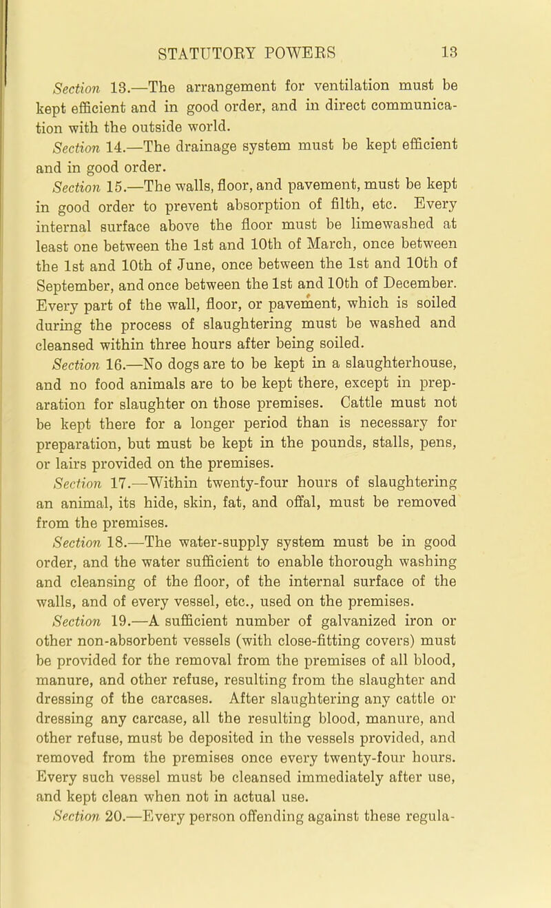 Section 13.—The arrangement for ventilation must be kept efficient and in good order, and in direct communica- tion with the outside world. Section 14.—The drainage system must be kept efficient and in good order. Section 15.—The walls, floor, and pavement, must be kept in good order to prevent absorption of filth, etc. Every internal surface above the floor must be limewashed at least one between the 1st and 10th of March, once between the 1st and 10th of June, once between the 1st and 10th of September, and once between the 1st and 10th of December. Every part of the wall, floor, or pavement, which is soiled during the process of slaughtering must be washed and cleansed within three hours after being soiled. Section 16.—No dogs are to be kept in a slaughterhouse, and no food animals are to be kept there, except in prep- aration for slaughter on those premises. Cattle must not be kept there for a longer period than is necessary for preparation, but must be kept in the pounds, stalls, pens, or lairs provided on the premises. Section 17.—Within twenty-four hours of slaughtering an animal, its hide, skin, fat, and offal, must be removed from the premises. Section 18.—The water-supply system must be in good order, and the water sufficient to enable thorough washing and cleansing of the floor, of the internal surface of the walls, and of every vessel, etc., used on the premises. Section 19.—A sufficient number of galvanized iron or other non-absorbent vessels (with close-fitting covers) must be provided for the removal from the premises of all blood, manure, and other refuse, resulting from the slaughter and dressing of the carcases. After slaughtering any cattle or dressing any carcase, all the resulting blood, manure, and other refuse, must be deposited in the vessels provided, and removed from the premises once every twenty-four hours. Every such vessel must be cleansed immediately after use, and kept clean when not in actual use. Section. 20.—Every person offending against these regula-