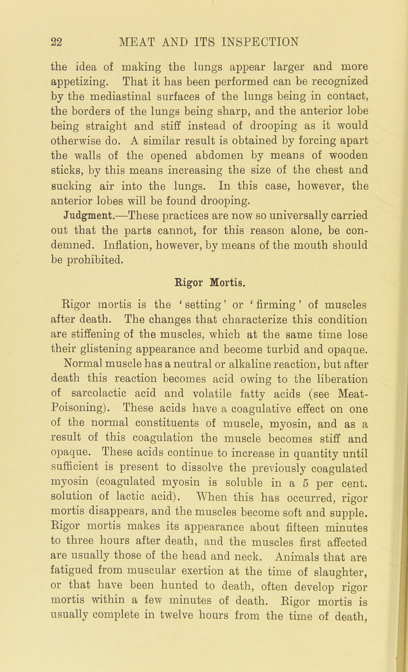 the idea of making the lungs appear larger and more appetizing. That it has been performed can be recognized by the mediastinal surfaces of the lungs being in contact, the borders of the lungs being sharp, and the anterior lobe being straight and stiff instead of drooping as it would otherwise do. A similar result is obtained by forcing apart the walls of the opened abdomen by means of wooden sticks, by this means increasing the size of the chest and sucking air into the lungs. In this case, however, the anterior lobes will be found drooping. Judgment.—These practices are now so universally carried out that the parts cannot, for this reason alone, be con- demned. Inflation, however, by means of the mouth should be prohibited. Rigor Mortis. Kigor mortis is the ' setting' or ' firming ' of muscles after death. The changes that characterize this condition are stiffening of the muscles, which at the same time lose their glistening appearance and become turbid and opaque. Normal muscle has a neutral or alkaline reaction, but after death this reaction becomes acid owing to the liberation of sarcolactic acid and volatile fatty acids (see Meat- Poisoning). These acids have a eoagulative effect on one of the normal constituents of muscle, myosin, and as a result of this coagulation the muscle becomes stiff and opaque. These acids continue to increase in quantity until sufficient is present to dissolve the previously coagulated myosin (coagulated myosin is soluble in a 5 per cent, solution of lactic acid). When this has occurred, rigor mortis disappears, and the muscles become soft and supple. Kigor mortis makes its appearance about fifteen minutes to three hours after death, and the muscles first affected are usually those of the head and neck. Animals that are fatigued from muscular exertion at the time of slaughter, or that have been hunted to death, often develop rigor mortis within a few minutes of death. Kigor mortis is usually complete in twelve hours from the time of death,