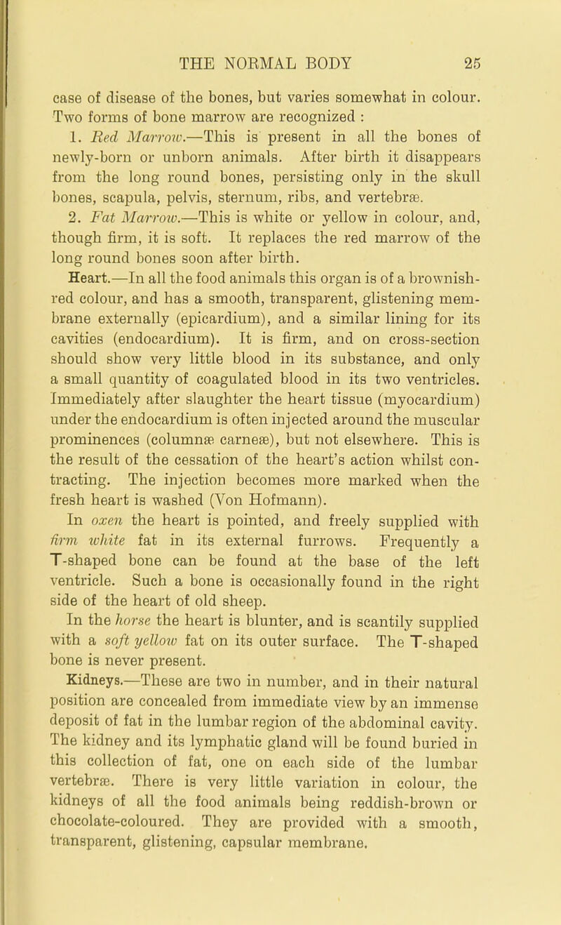 case of disease of the bones, but varies somewhat in colour. Two forms of bone marrow are recognized : 1. Red Marrow.—This is present in all the bones of newly-born or unborn animals. After birth it disappears from the long round bones, persisting only in the skull bones, scapula, pelvis, sternum, ribs, and vertebrae. 2. Fat Marro7v.—This is white or yellow in colour, and, though firm, it is soft. It replaces the red marrow of the long round bones soon after birth. Heart.—In all the food animals this organ is of a brownish- red colour, and has a smooth, transparent, glistening mem- brane externally (epicardium), and a similar lining for its cavities (endocardium). It is firm, and on cross-section should show very little blood in its substance, and only a small quantity of coagulated blood in its two ventricles. Immediately after slaughter the heart tissue (myocardium) under the endocardium is often injected around the muscular prominences (columnse carne^e), but not elsewhere. This is the result of the cessation of the heart's action whilst con- tracting. The injection becomes more marked when the fresh heart is washed (Von Hofmann). In oxen the heart is pointed, and freely supplied with firm luliite fat in its external furrows. Frequently a T-shaped bone can be found at the base of the left ventricle. Such a bone is occasionally found in the right side of the heart of old sheep. In the horse the heart is blunter, and is scantily supplied with a soft yellow fat on its outer surface. The T-shaped bone is never present. Kidneys.—These are two in number, and in their natural position are concealed from immediate view by an immense deposit of fat in the lumbar region of the abdominal cavity. The kidney and its lymphatic gland will be found buried in this collection of fat, one on each side of the lumbar vertebrae. There is very little variation in colour, the kidneys of all the food animals being reddish-brown or chocolate-coloured. They are provided with a smooth, transparent, glistening, capsular membrane.