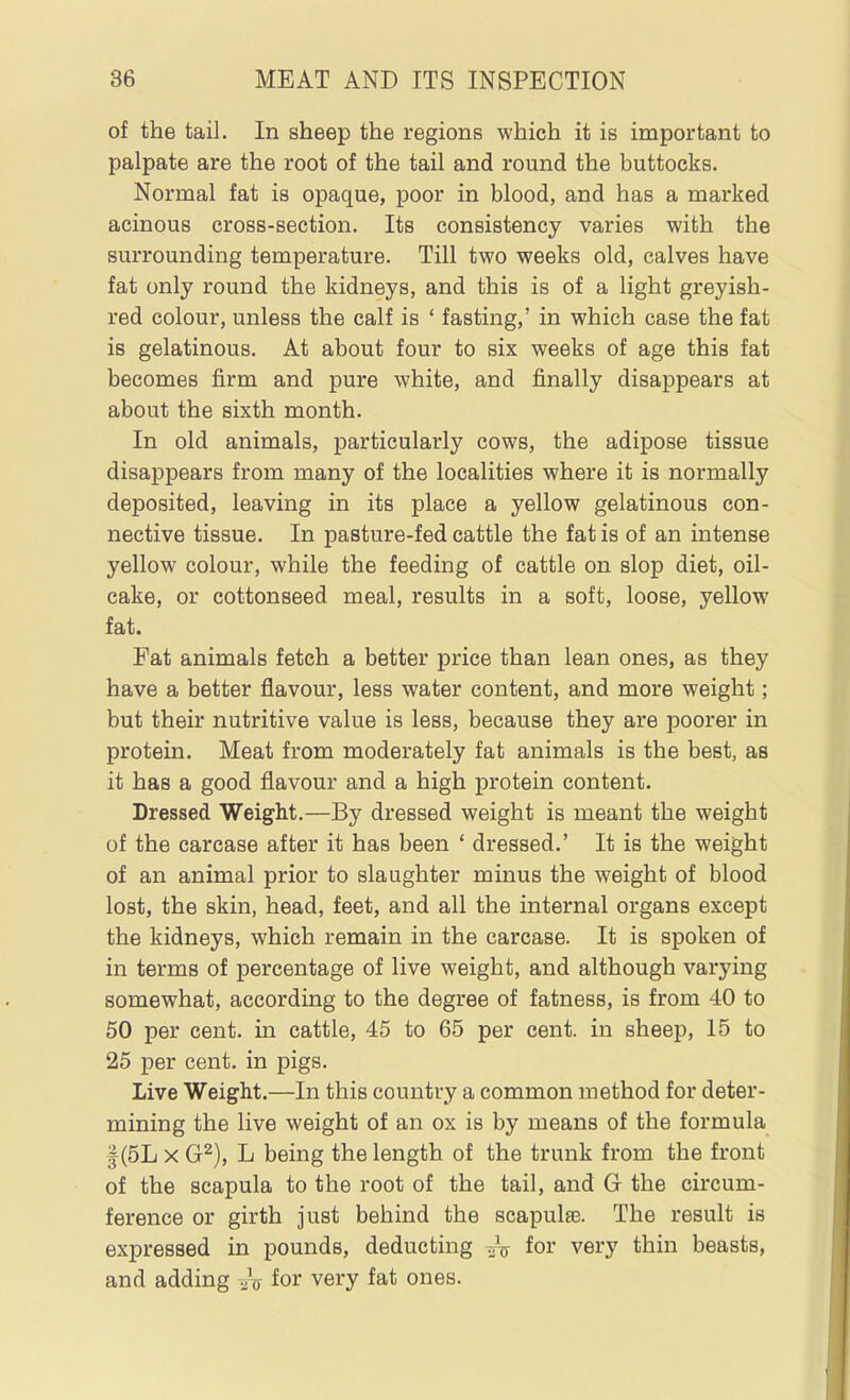 of the tail. In sheep the regions which it is important to palpate are the root of the tail and round the buttocks. Normal fat is opaque, poor in blood, and has a marked acinous cross-section. Its consistency varies with the surrounding temperature. Till two weeks old, calves have fat only round the kidneys, and this is of a light greyish- red colour, unless the calf is ' fasting,' in which case the fat is gelatinous. At about four to six weeks of age this fat becomes firm and pure white, and finally disappears at about the sixth month. In old animals, particularly cows, the adipose tissue disappears from many of the localities where it is normally deposited, leaving in its place a yellow gelatinous con- nective tissue. In pasture-fed cattle the fat is of an intense yellow colour, while the feeding of cattle on slop diet, oil- cake, or cottonseed meal, results in a soft, loose, yellow fat. Fat animals fetch a better price than lean ones, as they have a better flavour, less water content, and more weight; but their nutritive value is less, because they are poorer in protein. Meat from moderately fat animals is the best, as it has a good flavour and a high protein content. Dressed Weight.—By dressed weight is meant the weight of the carcase after it has been ' dressed.' It is the weight of an animal prior to slaughter minus the weight of blood lost, the skin, head, feet, and all the internal organs except the kidneys, which remain in the carcase. It is spoken of in terms of percentage of live weight, and although varying somewhat, according to the degree of fatness, is from 40 to 50 per cent, in cattle, 45 to 65 per cent, in sheep, 15 to 25 per cent, in pigs. Live Weight.—In this country a common method for deter- mining the live weight of an ox is by means of the formula f (5L X G^), L being the length of the trunk from the front of the scapula to the root of the tail, and G the circum- ference or girth just behind the scapulae. The result is expressed in pounds, deducting .jV for very thin beasts, and adding .Jxs for very fat ones.