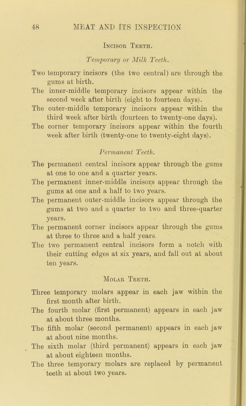 Incisor Teeth. Temporary or Milk Teeth. Two temporary incisors (the two central) are through the gums at birth. The inner-middle temporary incisors appear within the second week after birth (eight to fourteen days). The outer-middle temporary incisors appear within the third week after birth (fourteen to twenty-one days). The corner temporary incisors appear within the fourth week after birth (twenty-one to twenty-eight days). Permanent Teeth. The permanent central incisors appear through the gums at one to one and a quarter years. The permanent inner-middle incisors appear through the gums at one and a half to two years. The permanent outer-middle incisors appear through the gums at two and a quarter to two and three-quarter years. The permanent corner incisors appear through the gums at three to three and a half years. The two permanent central incisors form a notch with their cutting edges at six years, and fall out at about ten years. Molar Teeth. Three temporary molars appear in each jaw within the first month after birth. The fourth molar (first permanent) appears in each jaw at about three months. The fifth molar (second permanent) appears in each jaw at about nine months. The sixth molar (third permanent) appears in each jaw at about eighteen months. The three temporary molars are replaced by permanent teeth at about two years.