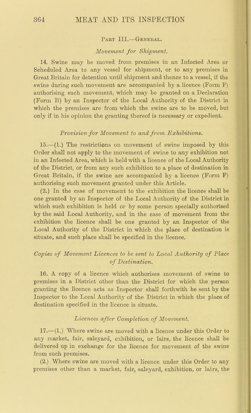 Part III.—General. Movement for Shipment. 14. Swine may be moved from premises in an Infected Area or Scheduled Area to any vessel for shipment, or to any premises in Great Britain for detention until shipment and thence to a vessel, if the swine during such movement are accompanied by a licence (Form F) authorising such movement, which may be granted on a Declaration (Form B) by an Inspector of the Local Authority of the District in which the premises are from which the swine are to be moved, but only if in his opinion the granting thereof is necessary or expedient. Provision for Movement to and from Exhibitions. 15. —(1.) The restrictions on movement of swine imposed by this Order shall not apply to the movement of swme to any exhibition not in an Infected Area, which is held with a licence of the Local Authority of the District, or from any such exhibition to a place of destination in Great Britain, if the swine are accompanied by a licence (Form F) authorising such movement granted under this Article. (2.) In the case of movement to the exhibition the licence shall be one granted by an Inspector of the Local Authority of the District in which such exhibition is held or by some person specially authorised by the said Local Authority, and in the case of movement from the exhibition the licence shall be one granted by an Inspector of the Local Authority of the District in which the place of destination is situate, and such place shall be specified in the licence. Copies of Movement Licences to be sent to Local Authority of Place of Destination. 16. A copy of a licence which authorises movement of swine to premises in a District other than the District for which the person granting the licence acts as Inspector shall forthwith be sent by the Inspector to the Local Authority of the District in which the place of destination specified in the licence is situate. Licences after Completion of Movement. 17. —(1.) Where swine are moved with a licence under this Order to any market, fair, saleyard, exhibition, or lairs, the licence shall be delivered up in exchange for the licence for movement of the swine from such premises. (2.) Where swine are moved with a licence under this Order to any premises other than a market, fair, saleyard, exhibition, or lairs, the