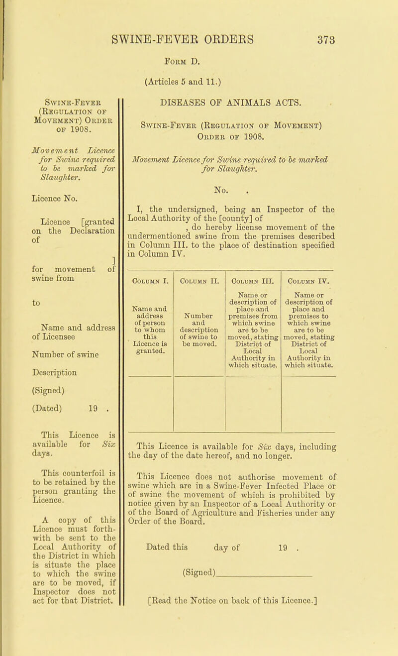 Swine-Fever (Regulation of Movement) Order OF 1908. Movement Licence for Swine required to be marked fw Slaughter. Licence No. Licence [gi-anted on the Declaration of for movement swine from ] of to Name and address of Licensee Number of swine Description (Signed) (Dated) 19 . This Licence is available for Six days. This counterfoil is to be retained by the person granting the Licence. A copy of this Licence must forth- with be sent to the Local Authority of the District in which is situate the place to which the swine arc to be moved, if Inspector does not act for that District. Form D. (Articles 5 and 11.) DISEASES OF ANIMALS ACTS. Swine-Fever (Regulation of Movement) Order of 1908. Movement Licence for Swine required to be ma/rTced for Slaughter, No. I, the undersigned, being an Inspector of the Local Authority of the [county] of , do hereby license movement of the undermentioned swine from the premises described in Column III. to the place of destination specified in Column IV. Column I. Name and address of person to whom this Licence is granted. Column II. Number and description of swine to be moved. Column III. Name or description of place and premises from which swine are to be moved, stating District of Local Authority in which situate. Column IV, Name or description of place and premises to which swine are to be moved, stating District of Local Authority in which situate. This Licence is available for Six days, including the day of the date hereof, and no longer. This Licence does not authorise movement of swine which are in a Swine-Fever Infected Place or of swine the movement of which is prohibited by notice given by an Inspector of a Local Authority or of the Board of Agriculture and Fisheries under any Order of the Board. Dated this day of (Signed) 19 . [Read the Notice on back of this Licence.]