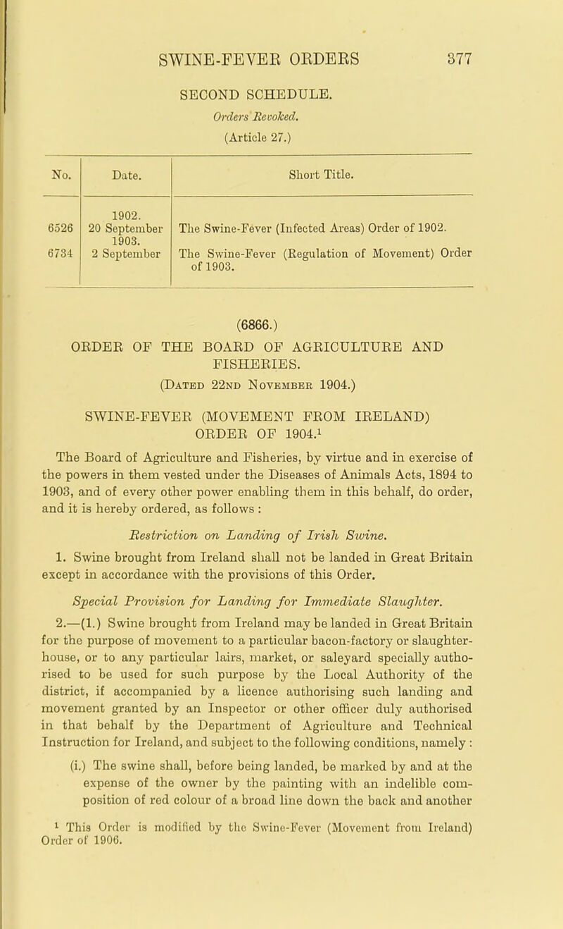 SECOND SCHEDULE. Orders Revoked. (Article 27.) No. Date. Short Title. 1902. 6526 20 September The Swine-Fever (Infected Areas) Order of 1902. 1903. 6734 2 September The Swine-Fever (Regulation of Movement) Order of 1903. (6866.) OEDEE OF THE BOAED OF AGEICULTUEE AND FISHEEIES. (Dated 22nd November 1904.) SWINE-FEVEE (MOVEMENT FEOM lEELAND) OEDEE OF 1904.1 The Board of Agriculture and Fisheries, by virtue and in exercise of the powers in them vested under the Diseases of Animals Acts, 1894 to 1903, and of every other power enabling them in this behalf, do order, and it is hereby ordered, as follows : Bestriction on Landing of Irish Sivine. 1. Swine brought from Ireland shall not be landed in Great Britain except in accordance with the provisions of this Order. Special Provision for Landing for Immediate Slaughter. 2. —(1.) Swine brought from Ireland may be landed in Great Britain for the purpose of movement to a particular bacon-factory or slaughter- house, or to any particular lairs, market, or saleyard specially autho- rised to be used for such purpose by the Local Authority of the district, if accompanied by a licence authorising such landing and movement granted by an Inspector or other officer duly authorised in that behalf by the Department of Agriculture and Technical Instruction for Ireland, and subject to the following conditions, namely : (i.) The swine shall, before being landed, be marked by and at the expense of the owner by the painting with an indelible com- position of red colour of a broad line down the back and another 1 This Order is modified by the Swino-Fever (Movement from Ireland) Older of 1906.