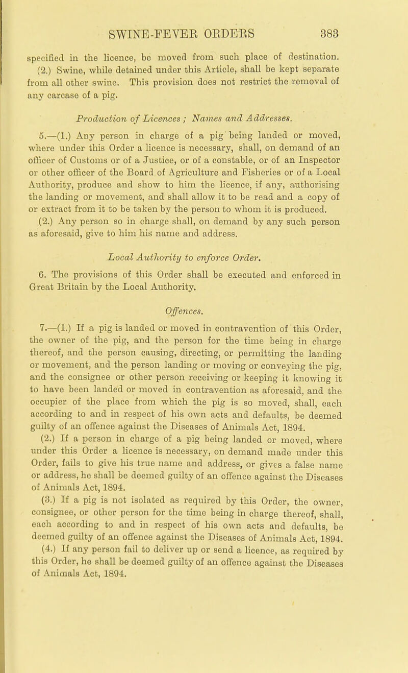 specified in the licence, be moved from such place of destination. (2.) Swine, while detained under this Article, shall be kept separate from all other swine. This provision does not restrict the removal of any carcase of a pig. Production of Licences ; Names and Addresses. 0.—(1.) Any person in charge of a pig'being landed or moved, where under this Order a licence is necessary, shall, on demand of an officer of Customs or of a Justice, or of a constable, or of an Inspector or other officer of the Board of Agriculture and Fisheries or of a Local Authority, produce and show to him the licence, if any, authorising the landing or movement, and shall allow it to be read and a copy of or extract from it to be taken by the person to whom it is produced. (2.) Any person so in charge shall, on demand by any such person as aforesaid, give to him his name and address. Local Authority to enforce Order. 6. The provisions of this Order shall be executed and enforced in Great Britain by the Local Authority. Offences. 7—(1.) If a pig is landed or moved in contravention of this Order, the owner of the pig, and the person for the time being in charge thereof, and the person causing, directing, or permitting the landing or movement, and the person landing or moving or conveying the pig, and the consignee or other person receiving or keeping it knowing it to have been landed or moved in contravention as aforesaid, and the occupier of the place from which the pig is so moved, shall, each according to and in respect of his own acts and defaults, be deemed guilty of an offence against the Diseases of Animals Act, 1894. (2.) If a person in charge of a pig being landed or moved, where under this Order a licence is necessary, on demand made under this Order, fails to give his true name and address, or gives a false name or address, he shall be deemed guilty of an offence against the Diseases of Animals Act, 1894. (3.) If a pig is not isolated as required by this Order, the owner, consignee, or other person for the time being in charge thereof, shall, each according to and in respect of his own acts and defaults, be deemed guilty of an offence against the Diseases of Animals Act, 1894. (4.) If any person fail to deliver up or send a licence, as required by this Order, he shall b© deemed guilty of an offence against the Diseases of Animals Act, 1894.