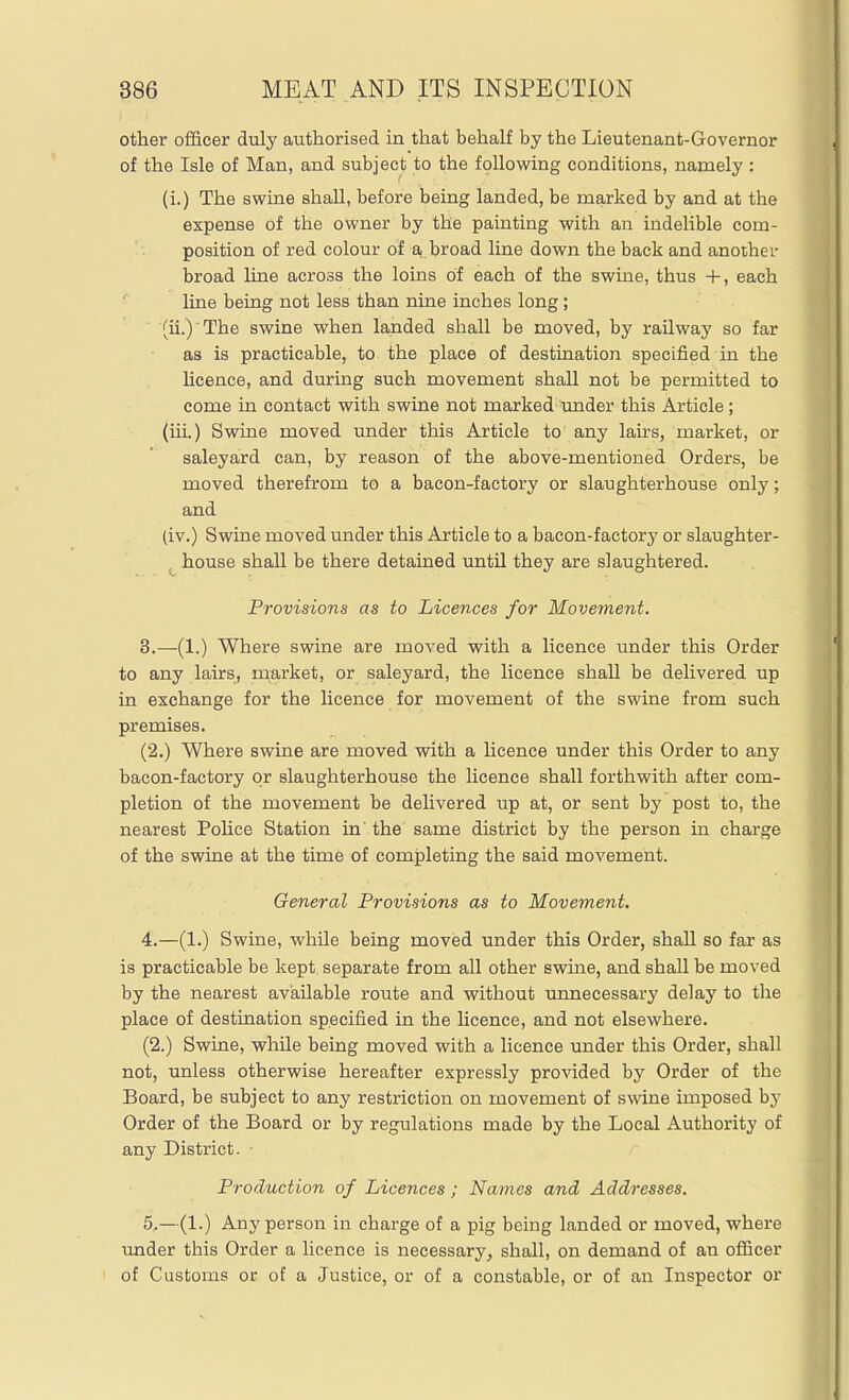 other of&cer duly authorised in that behalf by the Lieutenant-Governor of the Isle of Man, and subject to the following conditions, namely : (i.) The swine shall, before being landed, be marked by and at the expense of the owner by the painting with an indelible com- position of red colour of a, broad line down the back and another broad line across the loins of each of the swine, thus +, each line being not less than nine inches long; (ii.) The swine when landed shall be moved, by railway so far as is practicable, to the place of destination specified in the Hcence, and during such movement shall not be permitted to come in contact with swine not marked under this Article; (iii.) Swine moved under this Article to any lans, market, or saleyard can, by reason of the above-mentioned Orders, be moved therefrom to a bacon-factory or slaughterhouse only; and (iv.) Swine moved under this Article to a bacon-factory or slaughter- house shall be there detained until they are slaughtered. Provisions as to Licences for Movement, 3. —(1.) Where swine are moved with a licence under this Order to any lairs, market, or saleyard, the licence shall be delivered up in exchange for the licence for movement of the swine from such premises. (2.) Where swine are moved with a Hcence under this Order to any bacon-factory or slaughterhouse the licence shall forthwith after com- pletion of the movement be delivered up at, or sent by post to, the nearest Pohce Station in' the same district by the person in charge of the swine at the time of completing the said movement. General Provisions as to Movement. 4. —(1.) Swine, while being moved under this Order, shall so far as is practicable be kept, separate from all other swine, and shall be moved by the nearest available route and without unnecessary delay to the place of destination specified in the licence, and not elsewhere. (2.) Swine, while being moved with a licence under this Order, shall not, unless otherwise hereafter expressly provided by Order of the Board, be subject to any restriction on movement of swine imposed by Order of the Board or by regulations made by the Local Authority of any District. Production of Licences; Names and Addresses. 5. —(1.) Any person in charge of a pig being landed or moved, where under this Order a licence is necessary^ shall, on demand of an ofl&cer of Customs or of a Justice, or of a constable, or of an Inspector or