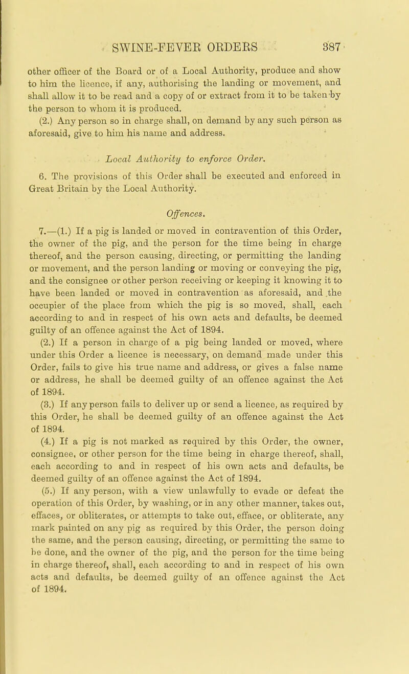 other officer of the Board or of a Local Authority, produce and show to him the heence, if any, authorising the landing or movement, and shall allow it to be read and a copy of or extract from it to be taken-by the person to whom it is produced. (2.) Any person so in charge shall, on demand by any such person as aforesaid, give to him his name and address. Local Authority to enforce Order. 6. The provisions of this Order shall be executed and enforced in Great Britain by the Local Authority. Offences. 7. —(1.) If a pig is landed or moved in contravention of this Order, the owner of the pig, and the person for the time being in charge thereof, and the person causing, directing, or permitting the landing or movement, and the person landing or moving or conveying the pig, and the consignee or other person receiving or keeping it knowing it to have been landed or moved in contravention as aforesaid, and .the occupier of the place from which the pig is so moved, shall, each according to and in respect of his own acts and defaults, be deemed guilty of an offence against the Act of 1894. (2.) If a person in charge of a pig being landed or moved, where under this Order a licence is necessary, on demand made under this Order, fails to give his true name and address, or gives a false name or address, he shall be deemed guilty of an offence against the Act of 1894. (3.) If any person fails to deliver up or send a licence, as required by this Order, he shall be deemed guilty of an offence against the Act of 1894. (4.) If a pig is not marked as required by this Order, the owner, consignee, or other person for the time being in charge thereof, shall, each according to and in respect of his own acts and defaults, be deemed guilty of an offence against the Act of 1894. (5.) If any person, with a view unlawfully to evade or defeat the operation of this Order, by washing, or in any other manner, takes out, effaces, or obliterates, or attempts to take out, efface, or obliterate, any mark painted on any pig as required by this Order, the person doing the same, and the person causing, directing, or permitting the same to be done, and the owner of the pig, and the person for the time being in charge thereof, shall, each according to and in respect of his own acts and defaults, be deemed guilty of an ofrence against the Act of 1894.