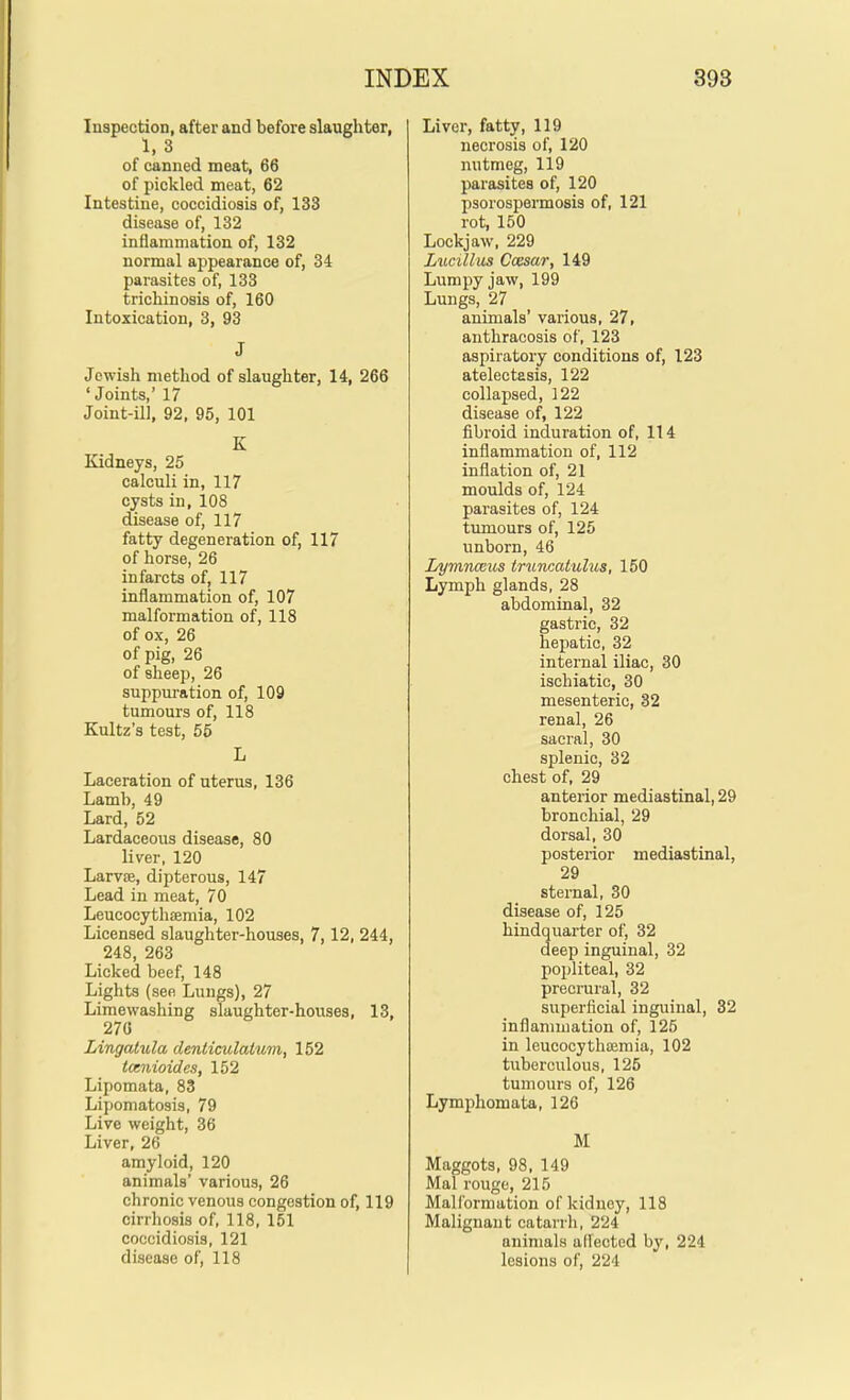 Inspection, after and before slaughter, 1, 3 of canned meat, 66 of pickled meat, 62 Intestine, coccidiosis of, 133 disease of, 132 inflammation of, 132 normal appearance of, 34 parasites of, 133 trichinosis of, 160 Intoxication, 3, 93 J Jewish method of slaughter, 14, 266 'Joints,' 17 Joint-ill, 92, 95, 101 K Kidneys, 25 calculi in, 117 cysts in, 108 disease of, 117 fatty degeneration of, 117 of horse, 26 infarcts of, 117 inflammation of, 107 malformation of, 118 of ox, 26 of pig, 26 of sheep, 26 suppuration of, 109 tumours of, 118 Kultz's test, 55 L Laceration of uterus, 136 Lamb, 49 Lard, 52 Lardaceous disease, 80 liver, 120 LarviE, dipterous, 147 Lead in meat, 70 Leucocythffimia, 102 Licensed slaughter-houses, 7,12, 244, 248, 263 Licked beef, 148 Lights (see Lungs), 27 Limewashing slaughter-houses, 13, 270 Lingatula denticulatum, 152 tcenioides, 152 Lipomata, 83 Lipomatosis, 79 Live weight, 36 Liver, 26 amyloid, 120 animals' various, 26 chronic venous congestion of, 119 cirrhosis of, 118, 151 coccidiosis, 121 disease of, 118 Liver, fatty, 119 necrosis of, 120 nutmeg, 119 parasites of, 120 psorospermosis of, 121 rot, 150 Lockjaw, 229 Lueillus Coesar, 149 Lumpy jaw, 199 Lungs, 27 animals' various, 27, anthracosis of, 123 aspiratory conditions of, 123 atelectasis, 122 collapsed, 122 disease of, 122 fibroid induration of, 114 inflammation of, 112 inflation of, 21 moulds of, 124 parasites of, 124 tumours of, 126 unborn, 46 Lymnceus truncatulus, 150 Lymph glands, 28 abdominal, 32 gastric, 32 hepatic, 32 internal iliac, 30 ischiatic, 30 mesenteric, 32 renal, 26 sacral, 30 splenic, 32 chest of, 29 anterior mediastinal, 29 bronchial, 29 dorsal, 30 posterior mediastinal, 29 sternal, 30 disease of, 125 hindquarter of, 32 deep inguinal, 32 popliteal, 32 precrural, 32 superficial inguinal, 32 inflammation of, 125 in leucocythffimia, 102 tuberculous, 125 tumours of, 126 Lymphomata, 126 M Maggots, 98, 149 Mai rouge, 215 Malformation of kiduey, 118 Malignant catarrh, 224 animals affected by, 224 lesions of, 224