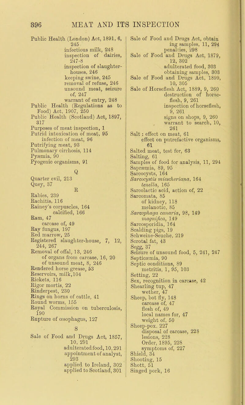 Public Health (London) Act, 1891, 6, 246 infectious milk, 248 inspection of dairies, 247-8 inspection of slaughter- houses, 246 keeping swine, 245 removal of refuse, 246 unsound meat, seizure of, 247 warrant of entry, 248 Public Health (Regulations as to Food) Act, 1907, 2.50 Public Health (Scotland^ Act, 1897, 317 Purposes of meat inspection, 1 Putrid intoxication of meat, 95 infection of meat, 96 Putrifying meat, 93 Pulmonary cirrhosis, 114 Pysemia, 90 Pyogenic organisms, 91 Q Quarter evil, 213 Quey, 37 R Rabies, 239 Rachitis, 116 Rainey's corpuscles, 164 calcified, 166 Ram, 47 carcase of, 49 Ray fungus, 197 Red marrow, 25 Registered slaughter-house, 7, 12, 244, 267 Removal of offal, 13, 246 of organs from carcase, 16, 20 of unsound meat, 8, 246 Rendered horse grease, 53 Reservoii's, milk, 104 Rickets, 116 Rigor mortis, 22 Rinderpest, 230 Rings on horns of cattle, 41 Round worms, 155 Royal Commission on tuberculosis, 190 Rupture of oesophagus, 127 S Sale of Food and Drugs Act, 1857, 10, 291 adulterated food, 10,291 appointment of analyst, 293 applied to Ireland, 302 applied to Scotland, 301 Sale of Food and Drugs Act, obtain ing samples, 11, 294 penalties, 298 Sale of Food and Drugs Act, 1879, 12, 302 adulterated food, 303 obtaining samples, 303 Sale of Food and Drugs Act, 1899, 10, 305 Sale of Horseflesh Act, 1889, 9, 260 destruction of horse- flesh, 9, 261 inspection of horseflesh, 9, 261 signs on shops, 9, 260 warrant to search, 10, 261 Salt: efi'ect on meat, 61 effect on putrefactive organisms, 61 Salted meat, test for, 63 Salting, 61 Samples of food for analysis, 11, 294 Saprsemia, 89, 95 Sarcocysts, 164 Sarcocystis iniescheriana, 164 tenella, 165 Sarcolactic acid, action of, 22 Sarcomata, 85 of kidney, 118 melanotic, 85 Sarcophaga canaria, 98, 149 magnifica, 149 Sarcosporidia, 164 Scalding pigs, 19 Schweine-Seuche, 219 Scrotal fat, 43 Segg, 37 Seizure of unsound food, 5, 241, 247 Septicemia, 90 Septic conditions, 89 metritis, 1, 95, 103 Setting, 22 Sex, recognition in carcase, 42 Shearling tup, 47 wether, 47 Sheep, hot fly, 148 carcase of, 47 flesh of, 49 local names for, 47 weight of, 50 Sheep-pox, 227 disposal of carcase, 228 lesions, 228 Order, 1895, 22S symptoms of, 227 Shield, 34 Shooting, 15 Shott, 51 Singed pork, 16