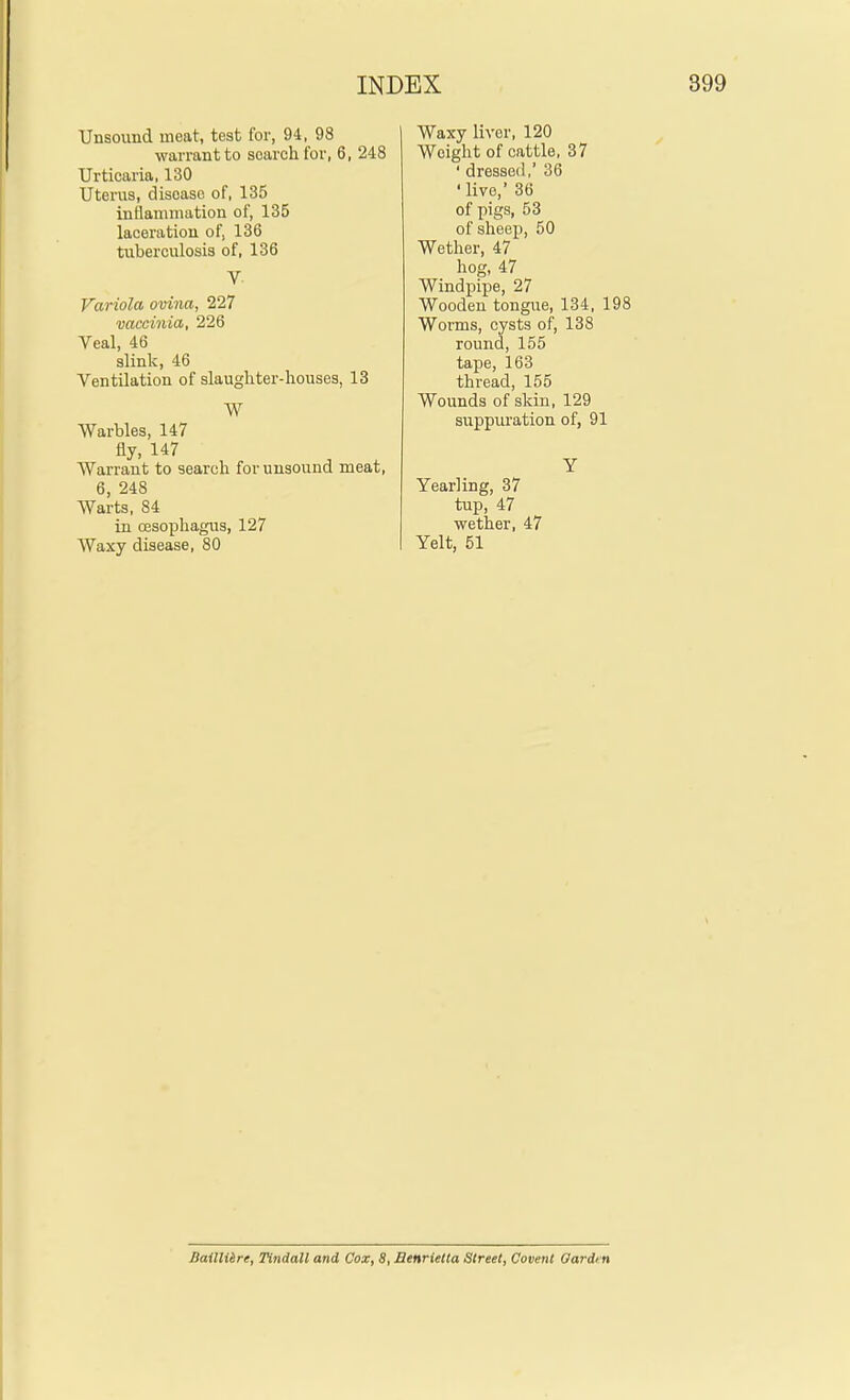 Unsound meat, test for, 94, 98 warrant to soarchfor, 6, 248 Urticaria, 130 Uterus, disease of, 135 inflammation of, 135 laceration of, 136 tuberculosis of, 136 V. Variola ovina, 227 vaccinia, 226 Veal, 46 slink, 46 Ventilation of slaughter-houses, 13 W Warbles, 147 fly, 147 Warrant to search for unsound meat, 6, 248 Warts, 84 in (Esophagus, 127 Waxy disease, 80 Waxy liver, 120 Weight of cattle, 37 ' dressed,' 36 ' live, 36 of pigs, 53 of sheep, 50 Wether, 47 hog, 47 Windpipe, 27 Wooden tongue, 134, 198 Worms, cysts of, 138 round, 155 tape, 163 thread, 155 Wounds of skin, 129 suppuration of, 91 Y Yearling, 37 tup, 47 wether, 47 Yelt, 51