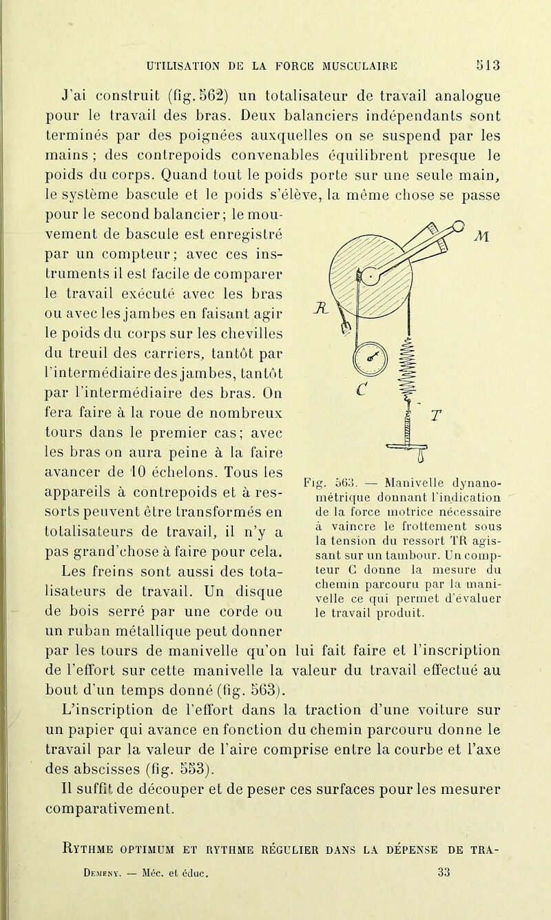 J’ai construit (fig. 562) un totalisateur de travail analogue pour le travail des bras. Deux balanciers indépendants sont terminés par des poignées auxquelles on se suspend par les mains; des contrepoids convenables équilibrent presque le poids du corps. Quand tout le poids porte sur une seule main, le système bascule et le poids s’élève, la même chose se passe pour le second balancier ; le mou- vement de bascule est enregistré par un compteur; avec ces ins- truments il est facile de comparer le travail exécuté avec les bras ou avec les jambes en faisant agir le poids du corps sur les chevilles du treuil des carriers, tantôt par l’intermédiaire des jambes, tantôt par l’intermédiaire des bras. On fera faire à la roue de nombreux tours dans le premier cas; avec les bras on aura peine à la faire avancer de 10 échelons. Tous les appareils à contrepoids et à res- sorts peuvent être transformés en totalisateurs de travail, il n’y a pas grand’chose à faire pour cela. Les freins sont aussi des tota- lisateurs de travail. Un disque de bois serré par une corde ou un ruban métallique peut donner par les tours de manivelle qu’on lui fait faire et l’inscription de l’effort sur cette manivelle la valeur du travail effectué au bout d’un temps donné (fig. 563). L’inscription de l’effort dans la traction d’une voiture sur un papier qui avance en fonction du chemin parcouru donne le travail par la valeur de l’aire comprise entre la courbe et l’axe des abscisses (fig. 553). Il suffit de découper et de peser ces surfaces pour les mesurer comparativement. Rythme optimum et rythme régulier dans la dépense de tra- Fig. 563. — Manivelle dynano- métrique donnant l'indication de la force motrice nécessaire à vaincre le frottement sous la tension du ressort TR agis- sant sur un tambour. Un comp- teur C donne la mesure du chemin parcouru par ia mani- velle ce qui permet d'évaluer le travail produit. Desieny. — Méc. et édue. 33
