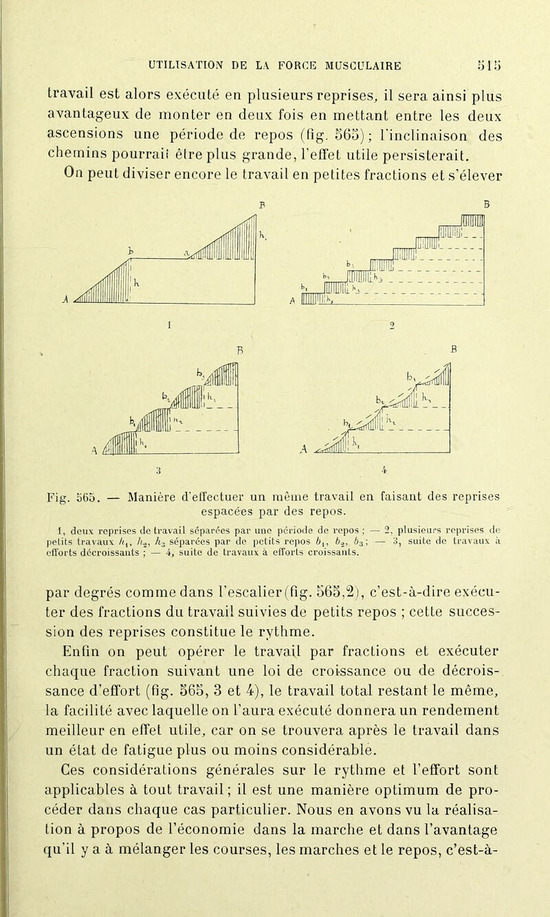 travail est alors exécuté en plusieurs reprises, il sera ainsi plus avantageux de monter en deux fois en mettant entre les deux ascensions une période de repos (fîg. 565); l'inclinaison des chemins pourraii être plus grande, l’effet utile persisterait. On peut diviser encore le travail en petites fractions et s’élever p A 1 B B Fig. 565. — Manière d'effectuer un même travail en faisant des reprises espacées par des repos. 1, deux reprises de travail séparées par une période de repos; — 2, plusieurs reprises de petits travaux //.4, //2, h> séparées par de petits repos 6,, 62, 63; — 3, suite de travaux à efforts décroissants ; — 4, suite de travaux à efforts croissants. par degrés comme dans l’escalier (fig. 565,2), c’est-à-dire exécu- ter des fractions du travail suivies de petits repos ; cette succes- sion des reprises constitue le rythme. Enfin on peut opérer le travail par fractions et exécuter chaque fraction suivant une loi de croissance ou de décrois- sance d’effort (fig. 565, 3 et 4), le travail total restant le même, la facilité avec laquelle on l’aura exécuté donnera un rendement meilleur en effet utile, car on se trouvera après le travail dans un état de fatigue plus ou moins considérable. Ces considérations générales sur le rythme et l’effort sont applicables à tout travail; il est une manière optimum de pro- céder dans chaque cas particulier. Nous en avons vu la réalisa- tion à propos de l’économie dans la marche et dans l’avantage qu’il y a à mélanger les courses, les marches et le repos, c’est-à-