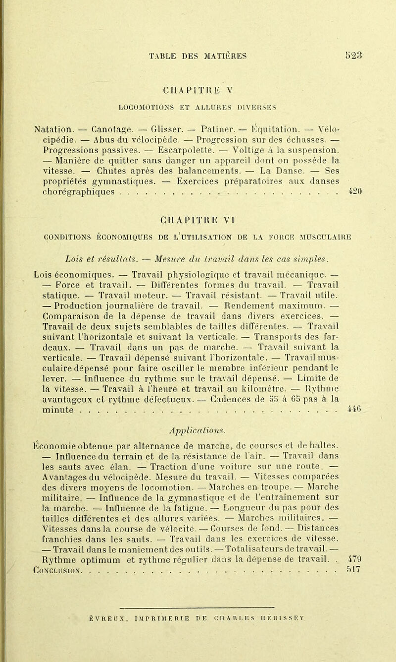 CHAPITRE Y LOCOMOTIONS ET ALLURES DIVERSES Natation. — Canotage. — Glisser. — Patiner. — Equitation. — Vélo- cipédie. — Abus du vélocipède. — Progression sur des échasses. — Progressions passives. — Escarpolette. — Voltige à la suspension. — Manière de quitter sans danger un appareil dont on possède la vitesse. — Chutes après des balancements. — La Danse. — Ses propriétés gymnastiques. — Exercices préparatoires aux danses chorégraphiques 420 CHAPITRE VI CONDITIONS ÉCONOMIQUES DE L’UTILISATION DE LA FORCE MUSCULAIRE Lois et résultats. — Mesure du travail dans les cas simples. Lois économiques. — Travail physiologique et travail mécanique. — — Force et travail. — Différentes formes du travail. — Travail statique. — Travail moteur. — Travail résistant. — Travail utile. — Production journalière de travail. — Rendement maximum. — Comparaison de la dépense de travail dans divers exercices. — Travail de deux sujets semblables de tailles différentes. — Travail suivant l’horizontale et suivant la verticale. — Transpoits des far- deaux. — Travail dans un pas de marche. — Travail suivant la verticale. — Travail dépensé suivant l’horizontale. — Travail mus- culaire dépensé pour faire osciller le membre inférieur pendant le lever. — Influence du rythme sur le travail dépensé. — Limite de la vitesse. — Travail à l'heure et travail au kilomètre. — Rythme avantageux et rythme défectueux. — Cadences de 55 à 65 pas à la minute 446 Applications. Economie obtenue par alternance de marche, de courses et de haltes. — Influence du terrain et de la résistance de l’air. — Travail dans les sauts avec élan. — Traction d’une voiture sur une route. — Avantages du vélocipède. Mesure du travail. — Vitesses comparées des divers moyens de locomotion. —Marches en troupe.— Marche militaire. — Influence de la gymnastique et de l’entraînement sur la marche. — Influence de la fatigue. — Longueur du pas pour des tailles différentes et des allures variées. — Àlarches militaires. — Vitesses dans la course de vélocité.-—Courses de fond. — Distances franchies dans les sauts. — Travail dans les exercices de vitesse. — Travail dans le maniement des outils. — Totalisateurs de travail. — Rythme optimum et rythme régulier dans la dépense de travail. . 479 Conclusion 517 É V R E U X , M FRI ME RIE DE CHARLES HÉRISSE Y