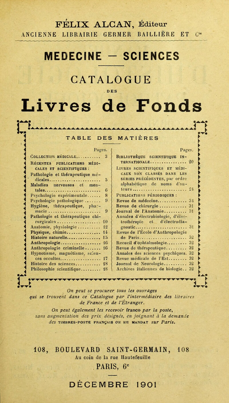 FELIX ALCAN, Editeur ANCIENNE LIBRAIRIE GERMER BAILLIÈRE ET C MEDECINE - SCIENCES CATALOGUE . DES Livres de Fonds 4 TABLE DES MATIERES Pages. Collection médicale 3 Récentes publications médi- cales ET SCIENTIFIQUES : Pathologie et thérapeutique mé- dicales 5 Maladies nerveuses et men- tales 6 Psychologie expérimentale 8 Psychologie pathologique 9 Hygiène, thérapeutique, phar- macie 9 Pathologie et thérapeutique chi- rurgicales 10 Anatomie, physiologie 12 Physique, chimie 14 Histoire naturelle 15 Anthropologie 16 Anthropologie criminelle 10 Hypnotisme, magnétisme, scien- ces occultes 17 Histoire des sciences 18 Philosophie scientifique 18 Pages. Bibliothèque scientifique in- ternationale 20 Livres scientifiques et médi- caux NON CLASSÉS DANS LES séries précédentes, par ordre alphabétique de noms d’au- teurs 21 Publications périodiques : Revue de médecine 31 Revue de chirurgie 31 Journal de l’Anatomie 31 Annales d’électrobiologie, d’élu— trothérapïe et d’électrodia- gnostic.... 31 Revue de l’École d’Antbropologie de Paris 32 Recueil d'ophtalmologie 32 Revue de thérapeutique 32 Annales des sciences psychiques. 32 Revue médicale de l’Est 32 Journal de Neurologie 32 Archives italiennes de biologie.. 32 ► Jt 4 ► fft® i On peut se procurer tous les ouvrages qui se trouvent dans ce Catalogue par l’intermédiaire des libraires de France et de l’Étranger. On peut également les recevoir franco par la poste, sans augmentation des prix désignés, en joignant à la demande des timbres-poste français ou un mandat sur Paris. ► ► F T-» 108, BOULEVARD SAINT-GERMAIN, 108 Au coin de la rue Hautefeuille PARIS, 6e