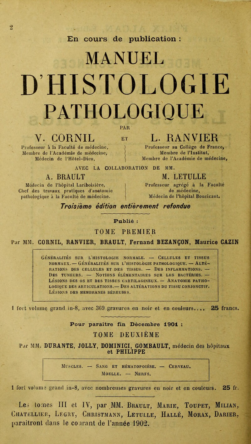 En cours de publication : MANUEL D’HISTOLOGIE PATHOLOGIQUE PAR Y. GORNIL Professeur à la Faculté de médecine, Membre de l’Académie de médecine, Médecin de l’Hôtel-Dieu, L. R AN VIER Professeur au Collège de France, Membre de l’Institut, Membre de l’Académie de médecine, AVEC LA COLLABORATION DE MM. A. BRAULT Médecin de l’hôpilal Lariboisière, Cbef des travaux pratiques d’anatomie pathologique à la Faculté de médecine. M. LETULLE Professeur agrégé à la Faculté de médecine, Médecin de l’hôpital Boucicaut. Troisième édition entièrement refondue Publié : TOME PREMIER Par MM. CORNIL, RANVIER, BRAULT, Fernand BEZANÇON, Maurice CAZIN Généralités sur l’histologie normale. — Cellules et tissus normaux.— Généralités sur l’histolôgie pathologique.— Alté- rations DES CELLULES ET DES TISSUS. — DES INFLAMMATIONS. — Des tumeurs. — Notions élémentaires sur les bactéries. — Lésions des os et des tissus cartilagineux. — Anatomie patho- logique DES ARTICULATIONS.— DES ALTÉRATIONS DU TISSU CONJONCTIF. Lésions des membranes séreuses. 1 l’oit volume grand in-8, avec 309 gravures en noir et en couleurs.... 25 francs. Pour paraître fin Décembre 1901 : TOME DEUXIÈME Par MM. DURANTE, JOLLY, DOMINICI, GOMBAULT, médecin des hôpitaux et PHILIPPE Muscles. — Sang et hématopoïèse. — Cerveau. Moelle. — Nerfs. 1 for! volume grand in-8, avec nombreuses gravures en noir et en couleurs. 25 fr. Les tomes III et IV, par MM. Brault, Marie, Toupet, Milian, Chatellier, Legry, Christmann, Letulle, Hallé, Morax, Darier,