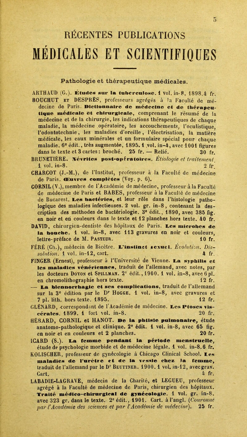 RÉCENTES PUBLICATIONS MÉDICALES ET SCIENTIFIQUES Pathologie et thérapeutique médicales. ARTHAUD (G.). Études sur la tuberculose, i vol.in-8, 1898.4 fr. BOÜCHUT et DESPRÈS, professeurs agrégés à la Faculté de mé- decine de Paris. Dictionnaire de médecine et de thérapeu- tique médicale et chirurgicale, comprenant le résumé de la médecine et de la chirurgie, les indications thérapeutiques de chaque maladie, la médecine opératoire, les accouchements, l’oculistique, l’odontotechnie, les maladies d’oreille, l’électrisation, la matière médicale, les eaux minérales et un formulaire spécial pour chaque maladie. 6e édit., très augmentée, 1895. 1 .vol. in-4, avec 1001 figures dans le texte et 3 cartes: broché. 25 fr. — Relié. 30 fr. BRUNETIËRE. H'évrltes post-opératoires. Étiologie et traitement 1 vol. in-8. 2 fr. CHARCOT (J.-M.), de l’Institut, professeur à la Faculté de médecine de Paris, œuvres complètes (Voy. p. 6). CORNIL(V.), membre de l’Académie de médecine, professeur à la Faculté de médecine de Paris et BABES, professeur à la Faculté de médecine de Bucarest. Les bactéries, et leur rôle dans l’histologie patho- logique des maladies infectieuses. 2 vol. gr. in-8 , contenant la des- cription des méthodes de bactériologie. 3e édit., 1890, avec 385 fig. en noir et en couleurs dans le texte et 12 planches hors texte. 40 fr. DAVID, chirurgien-dentiste des hôpitaux de Paris. Les microbes de la bouche. 1 vol. in-8, avec 113 gravures en noir et couleurs, lettre-préface de M. Pasteur. 10 fr. FÉRÉ (Cli.), médecin de Bicètre. L’instinct sexuel. Évolution. Dis- solution. 1 vol. in-12, cart. 4 fr. F1NGER (Ernest), professeur à l’Université de Vienne. La syphilis et les maladies vénériennes, traduit de l’allemand, avec notes, par les docteurs Dovon et Spillman. 2e édit. ,1900. 1 vol. in-8, avec 6 pl. en chromolithographie hors texte. 12 fr. — La blennorrhagie et ses complications, traduit de l’allemand sur la 3e édition par le Dr Hogge. 1 vol. in-8, avec gravures et 7 pl. lith. hors texte. 1895. 12 fr. GLÉNARD, -correspondant de l’Académie de médecine. Les Ptoses vis- cérales. 1899. 1 fort vol. in-8. 20 fr. HÉRARD, CORNIL et HANOT. De la phtisie pulmonaire, étude anatomo-pathologique et clinique. 2e édit. 1 vol. in-8, avec 65 fig. en noir et en couleurs et 2 planches. 20 fr. ICARD (S.). La femme pendant la période menstruelle, étude de psychologie morbide et de médecine légale. 1 vol. in-8.6 fr. KOL1SCHER, professeur de gynécologie à Chicago Clinical School. Les maladies de l’urètre et de la vessie chez Fa femme, traduit de l’allemand par le Dr Beuttner. 1900.1 vol. in-12, aveegrav. Cart. 4 fr. LABAD1E-LAGRAVE, médecin de la Charilé, et LEGUEU, professeur agrégé à la Faculté de médecine de Paris, chirurgien des hôpitaux. Traité médico-chirurgical de gynécologie. 1 vol. gr. in-8, avec 323 gr. dans le texte. 2e édit., 1901. Cart. àl’angl. (Couronné par l'Académie des sciences et par l'Académie de médecine). 25 fr.