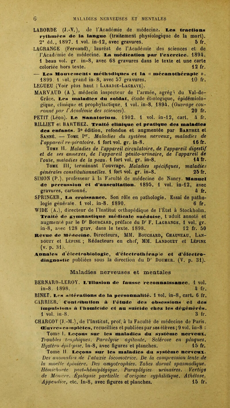 LABORDE (J.-V.), de l’Académie de médecine, tes tractions rythmées de la langue (traitement physiologique de la mort). 2e éd., 1897. 1 vol. in-12, avec gravures. 5 fr. LAGRANGE (Fernand), lauréat de l’Académie des sciences et de l’Académie de médecine. La médication par l'exercice. 1894, 1 beau vol. gr in-8, avec 68 gravures dans le texte et une carte coloriée hors texte. 12 fr. — Les !Houvemeat« méthodiques et la « mécanothérapic ». 1899. 1 vol. grand in-8, avec 57 gravures. 10 fr. LEGUEU (Voir plus haut : Labadie-Lagrave). MARVAUD (A ), médecin inspecteur de l’armée, agrégi du Val-de- Grâce. Les maladies du soldat, étude étiologique, épidémiolo- gique, clinique et prophylactique. 1 vol. in-8. 1894. (Ouvrage cou- ronné par l'Académie des sciences). 20 fr. PETIT (Léon). Le Sanatorium. 1902. 1 vol. in-12, cart. 4 fr. R1LLIET et BARTHEZ. Traité clinique et pratique des maladies des enfants. 3e édition, refondue et augmentée par Barthez et Sanné. — Tome Ier. Maladies du système nerveux, maladies de l’appareil respiratoire. 1 fort vol. gr. in-8. 16 fr. Tome 11. Maladies de l’appareil circulatoire, de l’appareil digestif et de ses annexes, de l’appareil génito-urinaire, de l'appareil de l’ouie, maladies de la peau. 1 fort vol. gr. in-8. 14 fr. Tome 111, terminant l’ouvrage. Maladies spécifiques, maladies générales constitutionnelles. 1 fort vol. gr. in-8. 25 fr. SIMON (P.), professeur à la Faculté de médecine de Nancy. Manuel de percussion et d’auscultation. 1895. 1 vol. in-12, avec gravures, cartonné. 4 fr. SPR1NGEB. La croissance. Son rôle en pathologie. Essai de patho- logie générale. 1 vol. in-8. 1890. 6 fr. WIDE (A.), directeur de l’Institut orthopédique de l’État à Stockholm. Traité de gymnastique médicale suédoise, t aduit annoté et augmenté par le Dr Bourcard, préface du Dr F. Lagrange. 1 vol. gr. in-8, avec 128 grav. dans le texte. 1898. 12 fr. 50 Revue de Médecine. Directeurs, MM. Bouchard, Chauveau, Lan- douzy et Lépine ; Rédacteurs en chef, MM. Landouzy et Lépine (v. p. 31l Annales d'électrobiologic, d’électrothérapie et d’électro- diagnostic publiées sous la direction du Dr Doumer. (V. p. 31). Maladies nerveuses et mentales BERNARD-LEROY. L'Illusion de fausse reconnaissance. 1 vol. in-8. 1898. 4 fr. BINET. Les altérations d® la personnalité. 1 vol. in-8, cart. 6 fr. CARRIER. Contribution à l’étude des obsessions et des impulsion» à l’homicide et au suicide chez les dégénérés. 1 vol. in-8. 3 fr. CHARCOT (J.-M.), de l’Institut, prof, à la Faculté de médecine de Paris. Œuvres complètes, recueillies et publiées par ses élèves ; 9 vol. iu-8 : Tome 1. Leçons sur les maladies du système nerveux. Troubles trophiques. Paralysie agitante. Sclérose en plaques. Hystéro-épilrpsie. In-8, avec figures et planches. 15 fr. Tome II Leçons sur les maladies du système nerveux. Des anomalies de l'ataxie locomotrice. De la compression lente de la moe.Ue épinière. Des amyotrophies. Tabes dorsal spasmodique. Hémichorée post-hémiplégique. Paraplégies urinaires. Vertige de Monière. Epilepsie partielle d'origine syphilitique. Athétose. Appendice, etc. In-8, avec figures et planches. 15 fr.