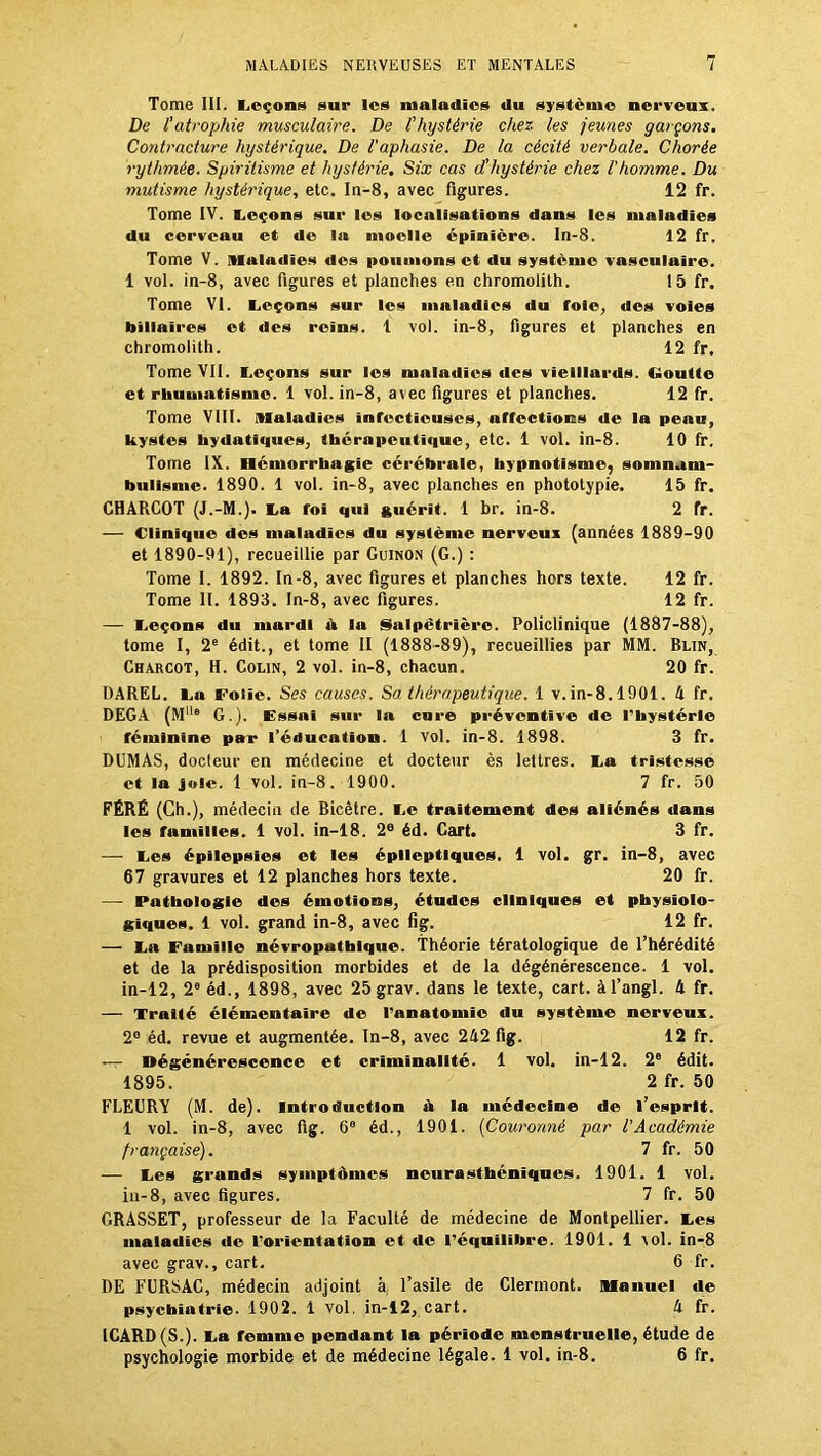 Tome III. Leçons sur les maladies du système nerveux. De l'atrophie musculaire. De l'hystérie chez les jeunes garçons. Contracture hystérique. De l'aphasie. De la cécité verbale. Chorée rythmée. Spiritisme et hystérie. Six cas d'hystérie chez l'homme. Du mutisme hystérique, etc. In-8, avec figures. 12 fr. Tome IV. Leçons sur les localisations dans les maladies du cerveau et de la moelle épinière. In-8. 12 fr. Tome V. maladies des poumons et du système vasculaire. 1 vol. in-8, avec figures et planches en chromolith. 15 fr. Tome VI. Leçons sur les maladies du foie, des voies biliaires et des reins. 1 vol. in-8, figures et planches en chromolith. 12 fr. Tome VII. Leçons sur les maladies des vieillards. Goutte et rhumatisme. 1 vol. in-8, avec figures et planches. 12 fr. Tome VIII. maladies infectieuses, affections de la peau, kystes hydatiques, thérapeutique, etc. 1 vol. in-8. 10 fr. Tome IX. Hémorrhagie cérébrale, hypnotisme, somnam- bulisme. 1890. 1 vol. in-8, avec planches en phototypie. 15 fr. CHARCOT (J.-M.). La foi qui guérit. 1 br. in-8. 2 fr. — Clinique des maladies du système nerveux (années 1889-90 et 1890-91), recueillie par Guinon (G.) : Tome I. 1892. In-8, avec figures et planches hors texte. 12 fr. Tome II. 1893. In-8, avec figures. 12 fr. — Leçons du mardi à la Salpétrière. Policlinique (1887-88), tome I, 2e édit., et tome II (1888-89), recueillies par MM. Blin, Charcot, H. Colin, 2 vol. in-8, chacun. 20 fr. DAREL. La Folie. Ses causes. Sa thérapeutique. 1 v. in-8.1901. h fr. DEGA (MI|G G.). Essai sur la cure préventive de l’hystérie féminine par l’éducation. 1 vol. in-8. 1898. 3 fr. DUMAS, docteur en médecine et docteur ès lettres. La tristesse et la joie. 1 vol. in-8. 1900. 7 fr. 50 FÉRÉ (Ch.), médecin de Bicêtre. Le traitement des aliénés dans les familles. 1 vol. in-18. 2e éd. Cart. 3 fr. — Les épilepsies et les épileptiques. 1 vol. gr. in-8, avec 67 gravures et 12 planches hors texte. 20 fr. — Pathologie des émotions, études cliniques et physiolo- giques. 1 vol. grand in-8, avec fig. 12 fr. — La Famille névropathique. Théorie tératologique de l’hérédité et de la prédisposition morbides et de la dégénérescence. 1 vol. in-12, 2e éd., 1898, avec 25grav. dans le texte, cart. àl’angl. 4 fr. — Traité élémentaire de l’anatomie du système nerveux. 2° éd. revue et augmentée. In-8, avec 242 fig. 12 fr. — Dégénérescence et criminalité. 1 vol. in-12. 2e édit. 1895. 2 fr. 50 FLEURY (M. de). Introduction ik la médecine de l’esprit. 1 vol. in-8, avec fig. 66 éd., 1901. (Couronné par l'Académie française). 7 fr. 50 — Les grands symptômes neurasthéniques. 1901. 1 vol. in-8, avec figures. 7 fr. 50 GRASSET, professeur de la Faculté de médecine de Montpellier. Les maladies de l’orientation et de l’équilibre. 1901. 1 vol. in-8 avec grav., cart. 6 fr. DE FURSAC, médecin adjoint à l’asile de Clermont. Manuel de psychiatrie. 1902. 1 vol. in-12, cart. 4 fr. 1CARD(S.). La remme pendant la période menstruelle, étude de psychologie morbide et de médecine légale. 1 vol. in-8. 6 fr.