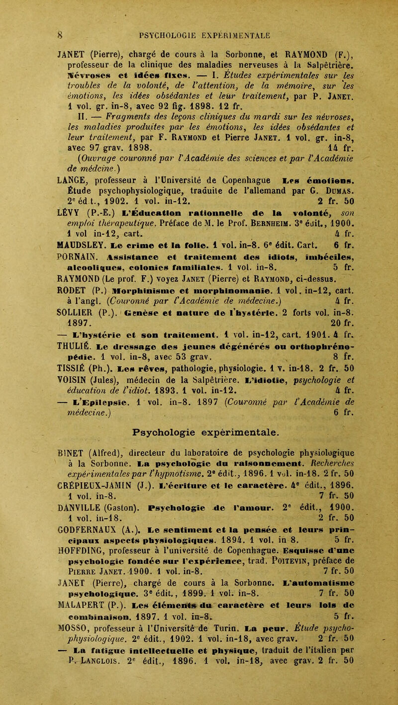 JANET (Pierre), chargé de cours à la Sorbonne, et RAYMOND (F.), professeur de la clinique des maladies nerveuses à la Salpêtrière. Névroses et idées rixes. — I. Études expérimentales sur les troubles de la volonté, de l’attention, de la mémoire, sur les émotions, les idées obsédantes et leur traitement, par P. Janet. 1 vol. gr. in-8, avec 92 fig. 1898. 12 fr. II. — Fragments des leçons cliniques du mardi sur les névroses, les maladies produites par les émotions, les idées obsédantes et leur traitement, par F. Raymond et Pierre Janet. 1 vol. gr. in-8, avec 97 grav. 1898. 14 fr. {Ouvrage couronné par l'Académie des sciences et par l'Académie de médeine.) LANGE, professeur à l’Université de Copenhague les émotions. Étude psychophysiologique, traduite de l’allemand par G. Dumas. 2cédt., 1902. 1 vol. in-12. 2 fr. 50 LÉVY (P.-E.) L’Éducation rationnelle de la volonté, son emploi thérapeutique. Préface de M. le Prof. Bernheim. 3a éuit., 1900. 1 vol in-12, cart. 4 fr. MÂUDSLEY. le crime et la folie. 1 vol. in-8. 6e édit. Cart. 6 fr. PORNAIN. Assistance et traitement des idiots, imbéciles, alcooliques, colonies familiales. 1 vol. in-8. 5 fr. RAYMOND (Le prof. F.) voyez Janet (Pierre) et Raymond, ci-dessus. RODET (P.) Morphinisme et morphinomanie. 1 vol. in-12, cart. à l’angl. {Couronné par CAcadémie de médecine.) 4 fr. S0LL1ER (P.). Genèse et nature de l’hystérie. 2 forts vol. in-8. 1897. 20 fr. — l’hystérie et son traitement. 1 vol. in-12, cart. 1901. 4 fr. THULIÉ. le dressage des jeunes dégénérés ou orthophréno- pédie. 1 vol. in-8, avec 53 grav. 8 fr. TISSIÉ (Ph.). les rêves, pathologie, physiologie. 1 v. in-18. 2 fr. 50 VOISIN (Jules), médecin de la Salpêtrière, l’idiotie, psychologie et éducation de l’idiot. 1893. 1 vol. in-12. 4 fr. — l’Epilepsie. 1 vol. in-8. 1897 {Couronné par l'Académie de médecine.) 6 fr. Psychologie expérimentale. BINET (Alfred), directeur du laboratoire de psychologie physiologique à la Sorbonne, la psychologie du raisonnement. Recherches expérimentales par l’hypnotisme. 2e édit., 1896.1 vul. in-18. 2 fr. 50 CRÉPIEUX-JAMIN (J.), l’écriture et le caractère. 4e édit., 1896. 1 vol. in-8. 7 fr. 50 DANVILLE (Gaston). Psychologie -de l'amour. 2e édit., 1900. 1 vol. in-18. 2 fr. 50 GODFERNAUX (A.), le sentiment et la pensée et leurs prin- cipaux aspects physiologiques. 1894. 1 vol. in 8. 5 fr. HOFFDING, professeur à l’université de Copenhague. Esquisse d’une psychologie fondée sur l’expérience, trad. Poitevin, préface de Pierre Janet. 1900. 1 vol. in-8. 7 fr. 50 JANET (Pierre), chargé de cours à la Sorbonne, l'automatisme psychologique. 3e édit., 1899. 1 vol. in-8. 7 fr. 50 MALAPERT (P.), les éléments du caractère et leurs lois de combinaison. 1897. 1 vol. in-3. 5 fr. MOSSO, professeur à l’Université de Turin, la peur. Étude psycho- physiologique. 2e édit., 1902. 1 vol. in-18, avec grav. 2 fr. 50 — la fatigue intellectuelle et physique, traduit de l’italien par P, Langlois. 2e édit., 1896. 1 vol. in-18, avec grav. 2 fr. 50