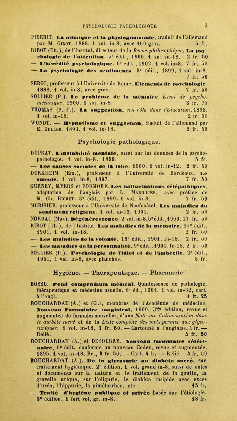 PIDERIT. l u mlmi«iuc et la physiognomonie, traduit de l’allemand par M. Girot. 1888. 1 vol. in-8, avec ICO grav. 5 fr. RIBOT (Th.), de l’Institut, directeur de la Revue philosophique, La psy- chologie de l’ntteution. 5' édit., 1900. 1 vol. in-18. 2 fr. 50 — 1,'hérédité psychologique. 6e édit., 1902. 1 vol. in—8. 7 fr. 50 — La psychologie «les sentiments. 3e édit., 1899. 1 vol. in-8. 7 fr. 50 SERGI, professeur à rUniver?ité de Rome. Éléments de psychologie. 1888. 1 vol. in-8, avec grav. 7 fr. 50 SOLL1ER (P.). Le problème «le la mémoiie. Essai de psycho- mécanique. 1900. 1 vol. in-8. 3 (r. 75 THOMAS (P.-F.). I.n suggestion, son rôle dans l'éducation. 1895. 1 vol. in-18. 2 fr. 50 WUNDT. — Hypnotisme et suggestion, traduit de l’allemand par E. Keller. 1893. 1 vol. in-18. 2 fr. 50 Psychologie pathologique. DUPRAT. L'instabilité mentale, essai sur les données de la psycho- pathologie. 1 vol. in-8. 1899. 5 fr. — I-.es causes sociales de la folie. 1900. 1 vol. in-12. 2 fr. 50 DURKHEIM (Em.), professeur à l’Université de Bordeaux. Le suicide. 1 vol. in-8. 1897. 7 fr. 50 GURNEY, MYERS et PODMORE. Les hallucinations télépathiques, adaptation de l’anglais par L. Marillier, avec préface de M. Ch. Richet. 3e édit., 1899. 1 vol. in-8. 7 fr. 50 MUR1SIER, professeur à l’Université de Neufchâtel. Les maladies du sentiment religieux, 1 vol. in-12. 1901. 2 fr. 50 NORDAU (Max). Dégénérescence. 2 vol. in-8,5°édit.,1900. 17 fr. 50 RIBOT (Th.), de 1 Institut. Les maladies de la mémoire. 14e édit., 1901. 1 vol. in-18. „ 2 fr. 50 — Les maladies de la volonté. 16e édit., 1901. In-18. 2 fr. 50 — Les maladies de la personnalité. 9e édit., 1901. In-18. 2 fr. 50 SOLDER (P.). Psychologie de l'idiot et de l’imbécile. 2e édit., 1901, 1 vol. in-8, avec planches. 5 fr. Hygiène. — Thérapeutique. — Pharmacie. BOSSU. Petit compendium médical. Quintessence de pathologie, thérapeutique et médecine usuelle. 6° éd., 1901. 1 vol. in-32, cart. à l’angl. 1 fr. 25 BOUCHARDAT (A.) et (G.), membres de l’Académie de médecine Nouveau Formulaire magistral, 1900, 32e édition, revue et augmentée de formules nouvelles, d’une Note sur l'alimentation dans le diabète sucré et de la Liste complète des mets permis aux glyco- suriques. 1 vol. in-18, 3 fr. 50. — Cartonné à l’anglaise, h fr.— Relié. 4 fr. 50 BOUCHARDAT (A.), et DESOUBRY. Nouveau formulaire vétéri- naire, 6e édit, conforme au nouveau Codex, revue et augmentée. 1895. 1 vol. in-18. Br., 3 fr. 50. — Cart. 4 fr. — Relié. 4 fr. 50 BOUCHARDAT (A.). De la glycosurie ou diabète sucré, son traitement hygiénique. 2e édition. 1 vol. grand in-8, suivi de notes et documents sur la nature et le traitement de la goutte, la gravelle urique, sur l’oligurie, le diabète insipide avec excès d’urée, l’hippurie, la pimélorrhée, etc. 15 fr. — Traité d’hygiène publique et privée basée sur l’étiologie. 3e édition, 1 fort vol. gr. in-8. 18 fr.