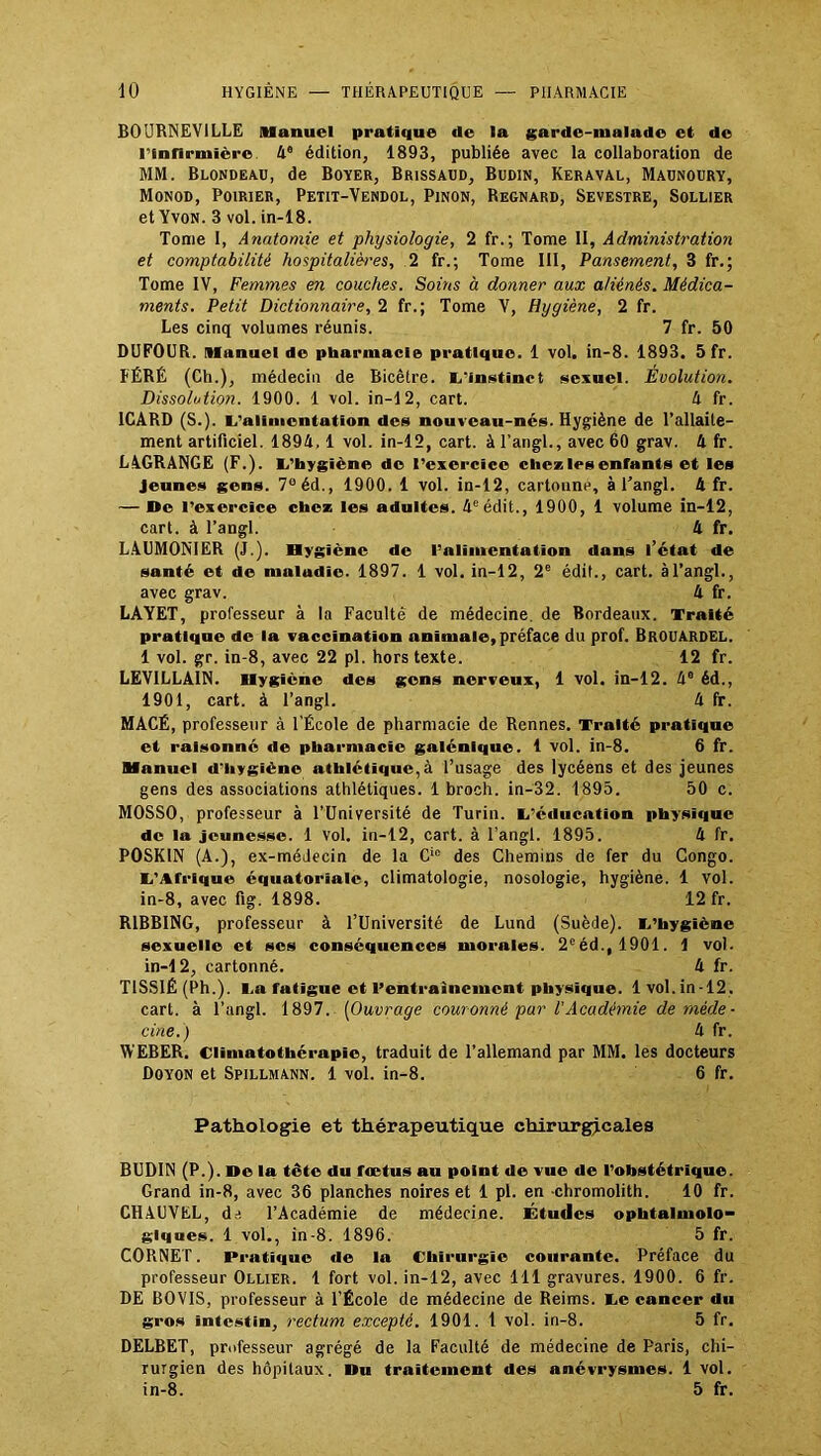 BOURNEVILLE Manuel pratique de la garde-malade et de l'infirmière 4e édition, 1893, publiée avec la collaboration de MM. Blondeau, de Boyer, Brissaud, Budin, Keraval, Maunoury, Monod, Poirier, Petit-Vendol, Pinon, Regnard, Sevestre, Sollier et Yvon. 3 vol. in-18. Tome 1, Anatomie et physiologie, 2 fr.; Tome II, Administration et comptabilité hospitalières, 2 fr.; Tome III, Pansement, 3 fr.; Tome IV, Femmes en couches. Soins à donner aux aliénés. Médica- ments. Petit Dictionnaire, 2 fr.; Tome V, Hygiène, 2 fr. Les cinq volumes réunis. 7 fr. 50 DUFOUR. Manuel de pharmacie pratique. 1 vol. in-8. 1893. 5 fr. FÉRÉ (Ch.), médecin de Bicêtre. L'instinct sexuel. Evolution. Dissolution. 1900. 1 vol. in-12, cart. 4 fr. 1CARD (S.). L'alimentation des nouveau-nés. Hygiène de l’allaite- ment artificiel. 1894,1 vol. in-12, cart. à l'angl., avec 60 grav. 4 fr. LAGRANGE (F.). L’hygiène de l’exercice chez les enfants et les Jeunes gens. 7°éd., 1900. 1 vol. in-12, cartonne, à l’angl. 4 fr. — De l’exercice chez les adultes. 4e édit., 1900, 1 volume in-12, cart. à l’angl. 4 fr. LAUMONIER (J.). Hygiène de l’alimentation dans l’état de santé et de maludic. 1897. 1 vol. in-12, 2e édit., cart. à l’angl., avec grav. 4 fr. LAYET, professeur à la Faculté de médecine, de Bordeaux. Traité pratique de la vaccination animale, préface du prof. Brouardel. 1 vol. gr. in-8, avec 22 pl. hors texte. 12 fr. LEVILLA1N. Hygiène des gens nerveux, 1 vol. in-12. 4e éd., 1901, cart. à l’angl. 4 fr. MACÉ, professeur à l’École de pharmacie de Rennes. Traité pratique et raisonné de pharmacie galénique. 1 vol. in-8. 6 fr. Manuel d'hygiène athlétique, à l’usage des lycéens et des jeunes gens des associations athlétiques. 1 broch. in-32. 1895. 50 c. MOSSO, professeur à l’Université de Turin. L’éducation physique de la jeunesse. 1 vol. in-12, cart. à l'angl. 1895. 4 fr. POSK1N (A.), ex-médecin de la Cie des Chemins de fer du Congo. L'Afrique équatoriale, climatologie, nosologie, hygiène. 1 Vol. in-8, avec fig. 1898. 12 fr. R1BBING, professeur à l’Université de Lund (Suède). L’hygiène sexuelle et ses conséquences morales. 2eéd., 1901. 1 vol. in-12, cartonné. 4 fr. T1SS1É (Ph.). Lu fatigue et l’entrainement physique. 1 vol. in-12. cart. à l’angl. 1897. (Ouvrage couronnè par VAcadémie de méde- cine.) 4 fr. WEBER. Ciimatothérnpîc, traduit de l’allemand par MM. les docteurs Doyon et Spillmann. 1 vol. in-8. 6 fr. Pathologie et thérapeutique chirurgicales BUDIN (P.). De la tête du fœtus au point de vue de l’obstétrique. Grand in-8, avec 36 planches noires et 1 pl. en chromolith. 10 fr. CHAUVEL, dd l’Académie de médecine. Études ophtalmolo- giques. 1 vol., in-8. 1896. 5 fr. CORNET. Pratique de la Chirurgie courante. Préface du professeur Ollier. 1 fort vol. in-12, avec 111 gravures. 1900. 6 fr. DE BOVIS, professeur à l’École de médecine de Reims. Le cancer du gros intestin, rectum excepté. 1901. 1 vol. in-8. 5 fr. DELBET, professeur agrégé de la Faculté de médecine de Paris, chi- rurgien des hôpitaux. Du traitement des anévrysmes. 1 vol. in-8. 5 fr.