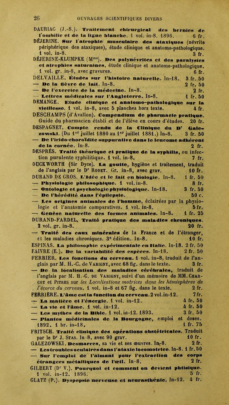 DAURIAC (J.-S.). Traitement chirurgical des hernies de l'ombilic et de la ligne blanche. 1 vol. in-8. 1896. 6 fr. DÉJERINE. Sur l’atrophie musculaire des ataxiques (névrite périphérique des ataxiques), étude clinique et anatomo-pathologique. 1 vol. in-8. 3 fr- DÉJERINE-KLUMPKE (Mm8). Des polynévrites et des paralysies et atrophies saturnines, étude clinique et anatomo-pathologique. 1 vol. gr. in-8, avec gravures. 6 fr. DELYAILLE. Études sur l’histoire naturelle. In-18. 3 fr. 50 — De la lièvre de lait. In-8. 2 fr. 50 — De l’exercice de la médecine. In-8. 2 fr. — Lettres médicales sur l’Angleterre. In-8. 1 fr. 50 DEMANGE. Etude clinique et anatomo-pathologique sur la vieillesse. 1 vol. in-8, avec 5 planches hors texte. 4 fr. DESCHAMPS (d’Avallon). Compendium de pharmacie pratique. Guide du pharmacien établi et de l’élève en cours d’études. 20 fr. DESPAGNET. Compte rendu de la Clinique du Dr Gale- zowski. (Du 1er juillet 1880 au 1er juillet 1881.) In-8. 3 fr. 50 — De l’irîdo-cboroïdite suppurative dans le leucome adhérent de la cornée. In-8. 2 fr. DESPRÉS. Traité théorique et pratique de la syphilis, ou infec- tion purulente syphilitique. 1 vol. in-8. 7 fr. DOCKWORTH (Sir Dyce). La goutte, hygiène et traitement, traduit de l’anglais par le Dr Rodet. Gr. in-8, avec grav. 10 fr. DURAND DE GROS. L’Idée et le fait en biologie. In-8. 1 fr. 50 — Physiologie philosophique. 1 vol. in-8. 8 fr. — Ontologie et psychologie physiologique. In-18. 3 fr. 50 — De l’hérédité dans l’épllepsle. 50 c. — Les origines animales de l’homme, éclairées par la physio- logie et l’anatomie comparatives. 1 vol. in-8. 5 fr. — Genèse naturelle des formes animales, ln-8. 1 fr. 25 DURAND-FARDEL. Traité pratique des maladies chroniques. 2 vol. gr. in-8. 20 fr. — Traité des eaux minérales de la France et de l’étranger, et les maladies chroniques. 3e édition, ln-8. 10 fr. ESPINAS. La philosophie expérimentale en Italie. In-18. 2 fr. 50 FAIVRE (E.). De la variabilité des espèces. In-18. 2 fr. 50 FERRIER. Les fonctions du cerveau. 1 vol. in-8, traduit de l’an- glais parM. H.-C. de Varigny,avec 68flg. dans le texte. 3 fr. — De la localisation des maladies cérébrales, traduit de l’anglais par M. H.-C. de Varigny, suivi d’un mémoire de MM.Char- cot et Pitres sur les Localisations motrices dans les hémisphères de l'écorce du cerveau. 1 vol. in-8 et 67 fig. dans le texte. 2 fr. FERRIÈRE. L’âme est la fonction du cerveau. 2 vol.in-12. 7 fr. — La matière et l’énergie. 1 vol. in-12. 4 fr. 50 — La vie et l’âme. 1 vol. in-12. 4 fr. 50 — Les mythes de la Bible. 1 vol.in-12. 1893. 3 fr. 50 — Plantes médicinales de la Bourgogne, emploi et doses. 1892. 1 br. in-18. 1 fr. 75 FRITSCH. Traité cliuique des opérations obstétricales. Traduit par le Dr J. Stas. In-8, avec 90 grav. 10 fr. GALEZOWSKI. Desmarres, sa vie et ses œuvres. Inr8. 2 fr. — Les troubles oculaires dans l’ataxie locomotrice. In-8. lfr.50 — Sur l’emploi de l’aimant pour l’extraction des corps étrangers métalliques de l’œil. In-8. 2 fr. GILBERT (Dr V.). Pourquoi et comment on devient phtisique. 1 vol. in-12. 1896. 5 fr. GLATZ (P.). Dyspepsie nerveuse et neurasthénie. In-12. 4 fr.