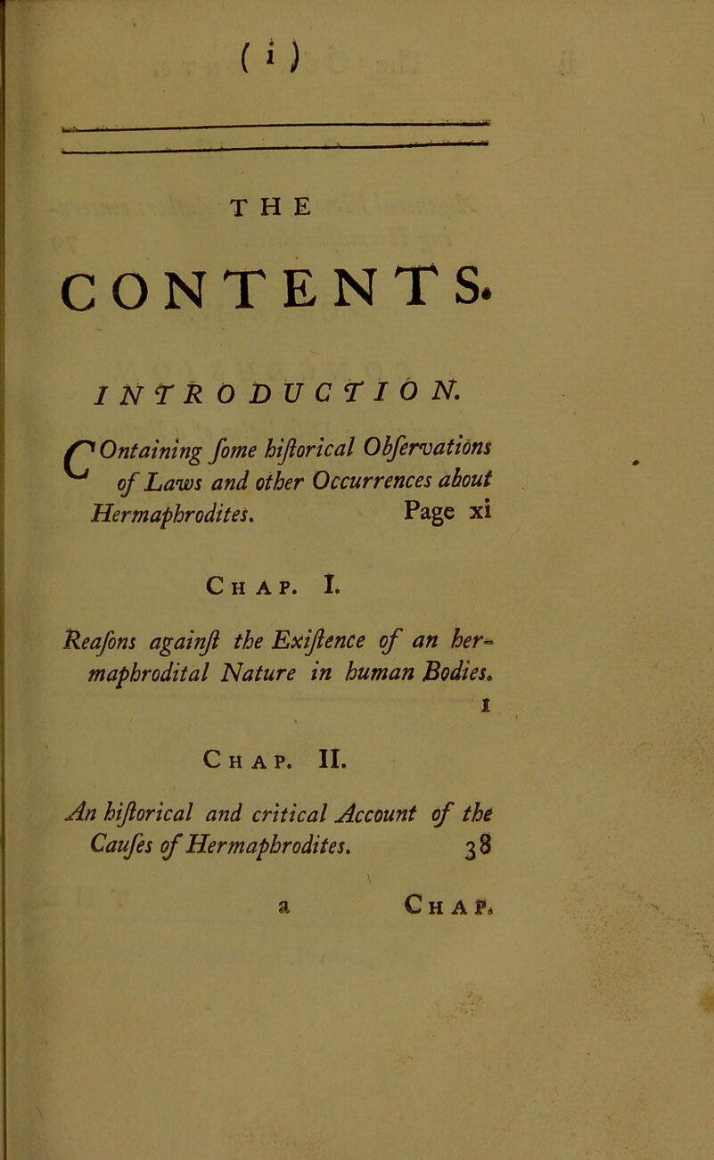 CONTENTS. INTRODUCTION. Ontaining fome hiftorical Obfervations ^ of Laws and other Occurrences about Hermaphrodites. Page xi Chap. I. Reafons againft the Exftence of an her~ maphrodital Nature in human Bodies. l Chap. II. An hiftorical and critical Account of the Caufes of Hermaphrodites. 3 8 a Cha?,