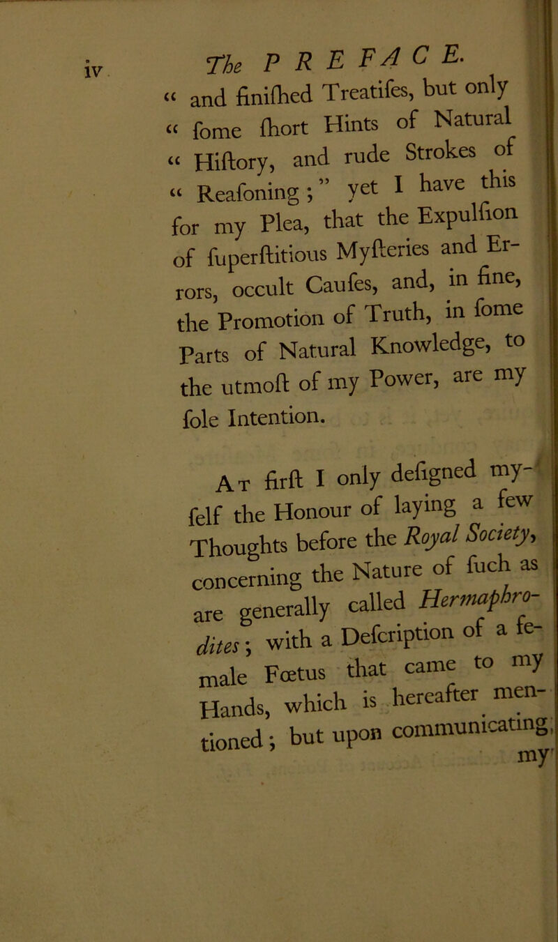 The P R E FA c E. « and finifhed Treatifes, but only « feme fhort Hints of Natural « Hiftorv, and rude Strokes of “ Reafoning ; ” yet I have this for my Plea, that the Expulfron of fuperftitious Myfteries and Er- rors, occult Caufes, and, m fine, the Promotion of Truth, in fome Parts of Natural Knowledge, to j the utmoft of my Power, are my i foie Intention. At firft I only defigned my-' felf the Honour of laying a few Thoughts before the Royal Society, concerning the Nature of fuch as are generally called Hermaphro- dites } with a Defcription of a ta- male Foetus that came to my Hands, which is hereafter men- tioned j but upon communicating.