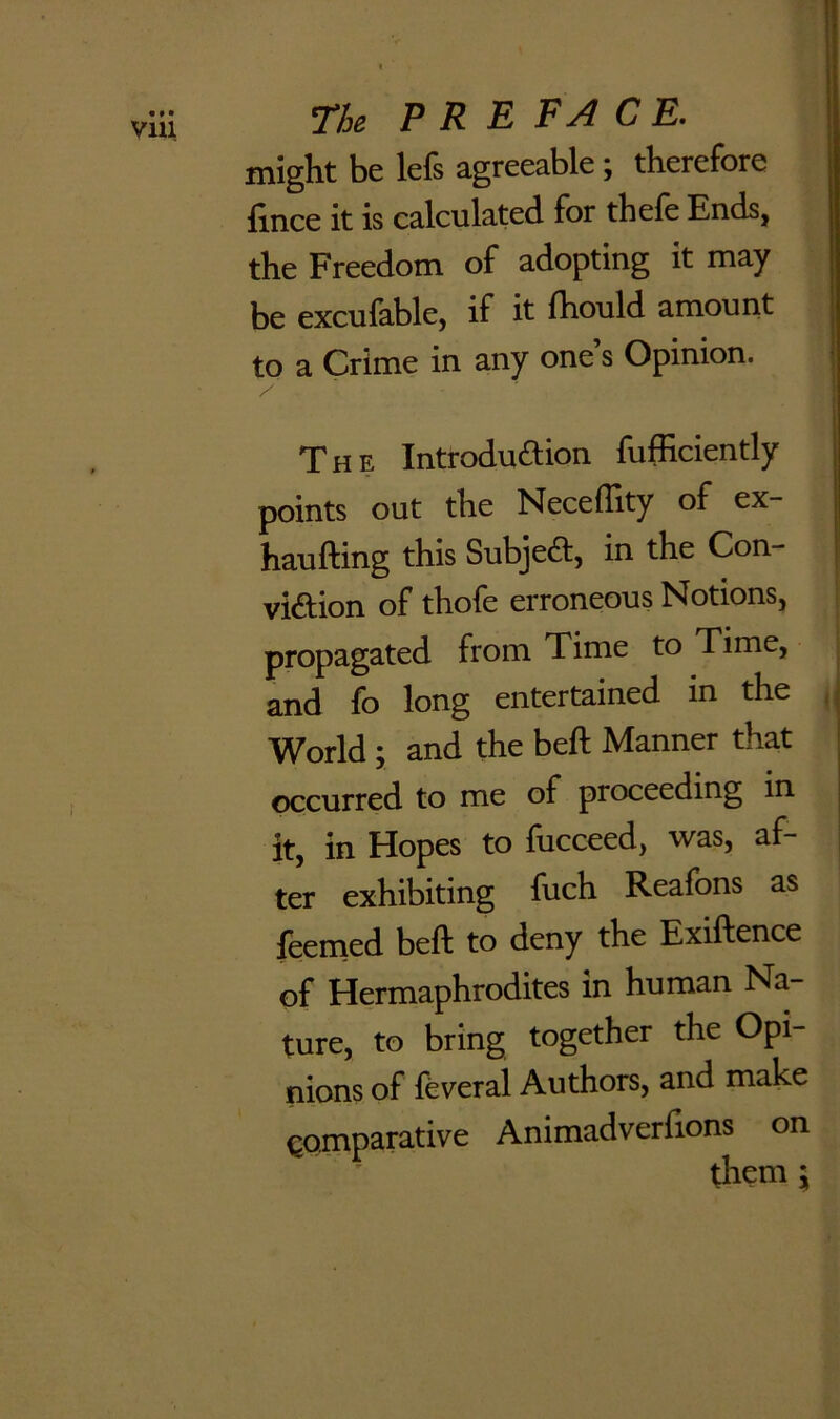 might be lefs agreeable; therefore fince it is calculated for thefe Ends, the Freedom of adopting it may be excufable, if it Ihould amount to a Crime in any one s Opinion. / ' ' The Introduftion fufficiently points out the Neceflity of ex- haufting this Subjeft, in the Con- viftion of thofe erroneous Notions, propagated from Time to Time, and fo long entertained in the World ; and the bell Manner that occurred to me of proceeding in it, in Hopes to lucceed, was, af- ter exhibiting fuch Reafons as feemed bell to deny the Exiftence of Hermaphrodites in human Na- ture, to bring together the Opi- nions of feveral Authors, and make Comparative Animadverfions on them j