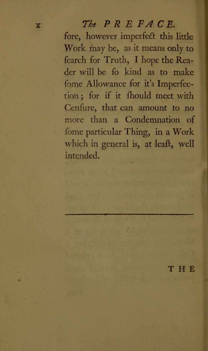 fore, however imperfed: this little Work may be, as it means only to fearch for Truth, I hope the Rea- der will be fo kind as to make fome Allowance for it’s Imperfec- tion ; for if it fhould meet with Cenfure, that can amount to no more than a Condemnation of fome particular Thing, in a Work which in general is, at lead, well intended. THE